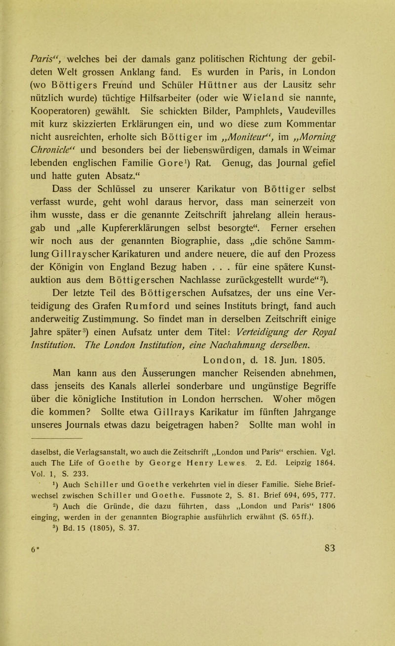 Paris“, welches bei der damals ganz politischen Richtung der gebil- deten Welt grossen Anklang fand. Es wurden in Paris, in London (wo Böttigers Freund und Schüler Hüttner aus der Lausitz sehr nützlich wurde) tüchtige Hilfsarbeiter (oder wie Wieland sie nannte, Kooperatoren) gewählt. Sie schickten Bilder, Pamphlets, Vaudevilles mit kurz skizzierten Erklärungen ein, und wo diese zum Kommentar nicht ausreichten, erholte sich Böttiger im ,,Moniteur“, im „Morning Chronicle“ und besonders bei der liebenswürdigen, damals in Weimar lebenden englischen Familie Gore1) Rat. Genug, das Journal gefiel und hatte guten Absatz.“ Dass der Schlüssel zu unserer Karikatur von Böttiger selbst verfasst wurde, geht wohl daraus hervor, dass man seinerzeit von ihm wusste, dass er die genannte Zeitschrift jahrelang allein heraus- gab und „alle Kupfererklärungen selbst besorgte“. Ferner ersehen wir noch aus der genannten Biographie, dass „die schöne Samm- lung Gillray scher Karikaturen und andere neuere, die auf den Prozess der Königin von England Bezug haben ... für eine spätere Kunst- auktion aus dem Böttigerschen Nachlasse zurückgestellt wurde“2). Der letzte Teil des Böttigerschen Aufsatzes, der uns eine Ver- teidigung des Grafen Rumford und seines Instituts bringt, fand auch anderweitig Zustimmung. So findet man in derselben Zeitschrift einige Jahre später3) einen Aufsatz unter dem Titel: Verteidigung der Royal Institution. The London Institution, eine Nachahmung derselben. London, d. 18. Jun. 1805. Man kann aus den Äusserungen mancher Reisenden abnehmen, dass jenseits des Kanals allerlei sonderbare und ungünstige Begriffe über die königliche Institution in London herrschen. Woher mögen die kommen? Sollte etwa Gillrays Karikatur im fünften Jahrgange unseres Journals etwas dazu beigetragen haben? Sollte man wohl in daselbst, die Verlagsanstalt, wo auch die Zeitschrift „London und Paris“ erschien. Vgl. auch The Life of Goethe by George Henry Lewes. 2. Ed. Leipzig 1864. Vol. 1, S. 233. ’) Auch Schiller und Goethe verkehrten viel in dieser Familie. Siehe Brief- wechsel zwischen Schiller und Goethe. Fussnote 2, S. 81. Brief 694, 695, 777. 2) Auch die Gründe, die dazu führten, dass „London und Paris“ 1806 einging, werden in der genannten Biographie ausführlich erwähnt (S. 65 ff.). 3) Bd. 15 (1805), S. 37.