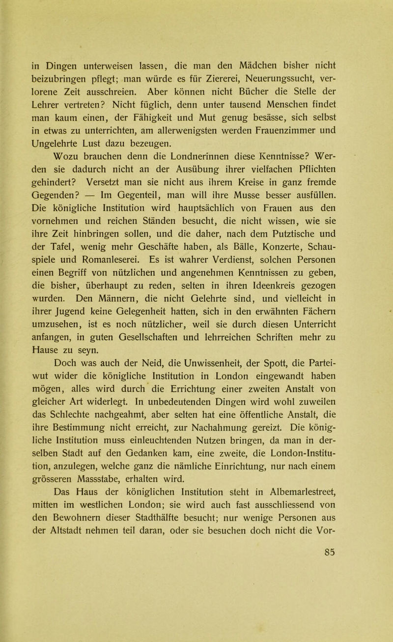 in Dingen unterweisen lassen, die man den Mädchen bisher nicht beizubringen pflegt; man würde es für Ziererei, Neuerungssucht, ver- lorene Zeit ausschreien. Aber können nicht Bücher die Stelle der Lehrer vertreten? Nicht füglich, denn unter tausend Menschen findet man kaum einen, der Fähigkeit und Mut genug besässe, sich selbst in etwas zu unterrichten, am allerwenigsten werden Frauenzimmer und Ungelehrte Lust dazu bezeugen. Wozu brauchen denn die Londnerinnen diese Kenntnisse? Wer- den sie dadurch nicht an der Ausübung ihrer vielfachen Pflichten gehindert? Versetzt man sie nicht aus ihrem Kreise in ganz fremde Gegenden? — Im Gegenteil, man will ihre Müsse besser ausfüllen. Die königliche Institution wird hauptsächlich von Frauen aus den vornehmen und reichen Ständen besucht, die nicht wissen, wie sie ihre Zeit hinbringen sollen, und die daher, nach dem Putztische und der Tafel, wenig mehr Geschäfte haben, als Bälle, Konzerte, Schau- spiele und Romanleserei. Es ist wahrer Verdienst, solchen Personen einen Begriff von nützlichen und angenehmen Kenntnissen zu geben, die bisher, überhaupt zu reden, selten in ihren Ideenkreis gezogen wurden. Den Männern, die nicht Gelehrte sind, und vielleicht in ihrer Jugend keine Gelegenheit hatten, sich in den erwähnten Fächern umzusehen, ist es noch nützlicher, weil sie durch diesen Unterricht anfangen, in guten Gesellschaften und lehrreichen Schriften mehr zu Hause zu seyn. Doch was auch der Neid, die Unwissenheit, der Spott, die Partei- wut wider die königliche Institution in London eingewandt haben mögen, alles wird durch die Errichtung einer zweiten Anstalt von gleicher Art widerlegt. In unbedeutenden Dingen wird wohl zuweilen das Schlechte nachgeahmt, aber selten hat eine öffentliche Anstalt, die ihre Bestimmung nicht erreicht, zur Nachahmung gereizt. Die könig- liche Institution muss einleuchtenden Nutzen bringen, da man in der- selben Stadt auf den Gedanken kam, eine zweite, die London-Institu- tion, anzulegen, welche ganz die nämliche Einrichtung, nur nach einem grösseren Massstabe, erhalten wird. Das Haus der königlichen Institution steht in Albemarlestreet, mitten im westlichen London; sie wird auch fast ausschliessend von den Bewohnern dieser Stadthälfte besucht; nur wenige Personen aus der Altstadt nehmen teil daran, oder sie besuchen doch nicht die Vor-