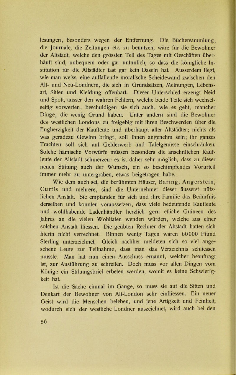 lesungen, besonders wegen der Entfernung. Die Büchersammlung, die Journale, die Zeitungen etc. zu benutzen, wäre für die Bewohner der Altstadt, welche den grössten Teil des Tages mit Geschäften über- häuft sind, unbequem oder gar untunlich, so dass die königliche In- stitution für die Altstädter fast gar kein Dasein hat. Ausserdem liegt, wie man weiss, eine auffallende moralische Scheidewand zwischen den Alt- und Neu-Londnern, die sich in Grundsätzen, Meinungen, Lebens- art, Sitten und Kleidung offenbart. Dieser Unterschied erzeugt Neid und Spott, ausser den wahren Fehlern, welche beide Teile sich wechsel- seitig vorwerfen, beschuldigen sie sich auch, wie es geht, mancher Dinge, die wenig Grund haben. Unter andern sind die Bewohner des westlichen Londons zu freigebig mit ihren Beschwerden über die Engherzigkeit der Kaufleute und überhaupt aller Altstädter; nichts als was geradezu Gewinn bringt, soll ihnen angenehm sein; ihr ganzes Trachten soll sich auf Gelderwerb und Tafelgenüsse einschränken. Solche hämische Vorwürfe müssen besonders die ansehnlichen Kauf- leute der Altstadt schmerzen: es ist daher sehr möglich, dass zu dieser neuen Stiftung auch der Wunsch, ein so beschimpfendes Vorurteil immer mehr zu untergraben, etwas beigetragen habe. Wie dem auch sei, die berühmten Häuser, Baring, Angerstein, Curtis und mehrere, sind die Unternehmer dieser äusserst nütz- lichen Anstalt. Sie empfanden für sich und ihre Familie das Bedürfnis derselben und konnten voraussetzen, dass viele bedeutende Kaufleute und wohlhabende Ladenhändler herzlich gern etliche Guineen des Jahres an die vielen Wohltaten wenden würden, welche aus einer solchen Anstalt fliessen. Die geübten Rechner der Altstadt hatten sich hierin nicht verrechnet. Binnen wenig Tagen waren 60000 Pfund Sterling unterzeichnet. Gleich nachher meldeten sich so viel ange- sehene Leute zur Teilnahme, dass man das Verzeichnis schliessen musste. Man hat nun einen Ausschuss ernannt, welcher beauftragt ist, zur Ausführung zu schreiten. Doch muss vor allen Dingen vom Könige ein Stiftungsbrief erbeten werden, womit es keine Schwierig- keit hat. Ist die Sache einmal im Gange, so muss sie auf die Sitten und Denkart der Bewohner von Alt-London sehr einfliessen. Ein neuer Geist wird die Menschen beleben, und jene Artigkeit und Feinheit, wodurch sich der westliche Londner auszeichnet, wird auch bei den