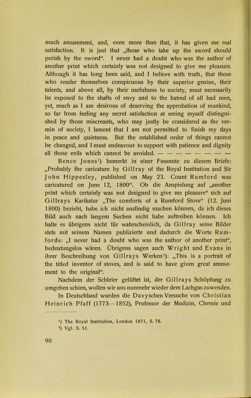 much amusement, and, even more than that, it has given me real satisfaction. It is just that „those who take up the sword should perish by the sword“. I never had a doubt who was the author of another print which certainly was not designed to give me pleasure. Although it has long been said, and I believe with truth, that those who render themselves conspicuous by their superior genius, their talents, and above all, by their usefulness to society, must necessarily be exposed to the shafts of envy and to the hatred of all bad men, yet, much as I am desirous of deserving the approbation of mankind, so far from feeling any secret satisfaction at seeing myself distingui- shed by those miscreants, who may justly be considered as the ver- min of society, I lament that I am not permitted to finish my days in peace and quietness. But the established Order of things cannot be changed, and I must endeavour to support with patience and dignity all those evils which cannot be avoided. — — — — — Bence Jones1) bemerkt in einer Fussnote zu diesem Briefe: „Probably the caricature by Gillray of the Royal Institution and Sir John Hippesley, published on May 23. Count Rumford was caricatured on June 12, 1800“. Ob die Anspielung auf „another print which certainly was not designed to give me pleasure“ sich auf Gillrays Karikatur „The comforts of a Rumford Stove“ (12. Juni 1800) bezieht, habe ich nicht ausfindig machen können, da ich dieses Bild auch nach langem Suchen nicht habe auftreiben können. Ich halte es übrigens nicht für wahrscheinlich, da Gillray seine Bilder stets mit seinem Namen publizierte und dadurch die Worte Rum- fords: „I never had a doubt who was the author of another print“, bedeutungslos wären. Übrigens sagen auch Wright und Evans in ihrer Beschreibung von Gillrays Werken2): „This is a portrait of the titled inventor of stoves, and is said to have given great amuse- ment to the original“. Nachdem der Schleier gelüftet ist, der Gillrays Schöpfung zu umgeben schien, wollen wir uns nunmehr wieder dem Lachgas zuwenden. In Deutschland wurden die Davysehen Versuche von Christian Heinrich Pfaff (1773—1852), Professor der Medizin, Chemie und 90 ’) The Royal Institution, London 1871, S. 78. 2) Vgl. S. 51.
