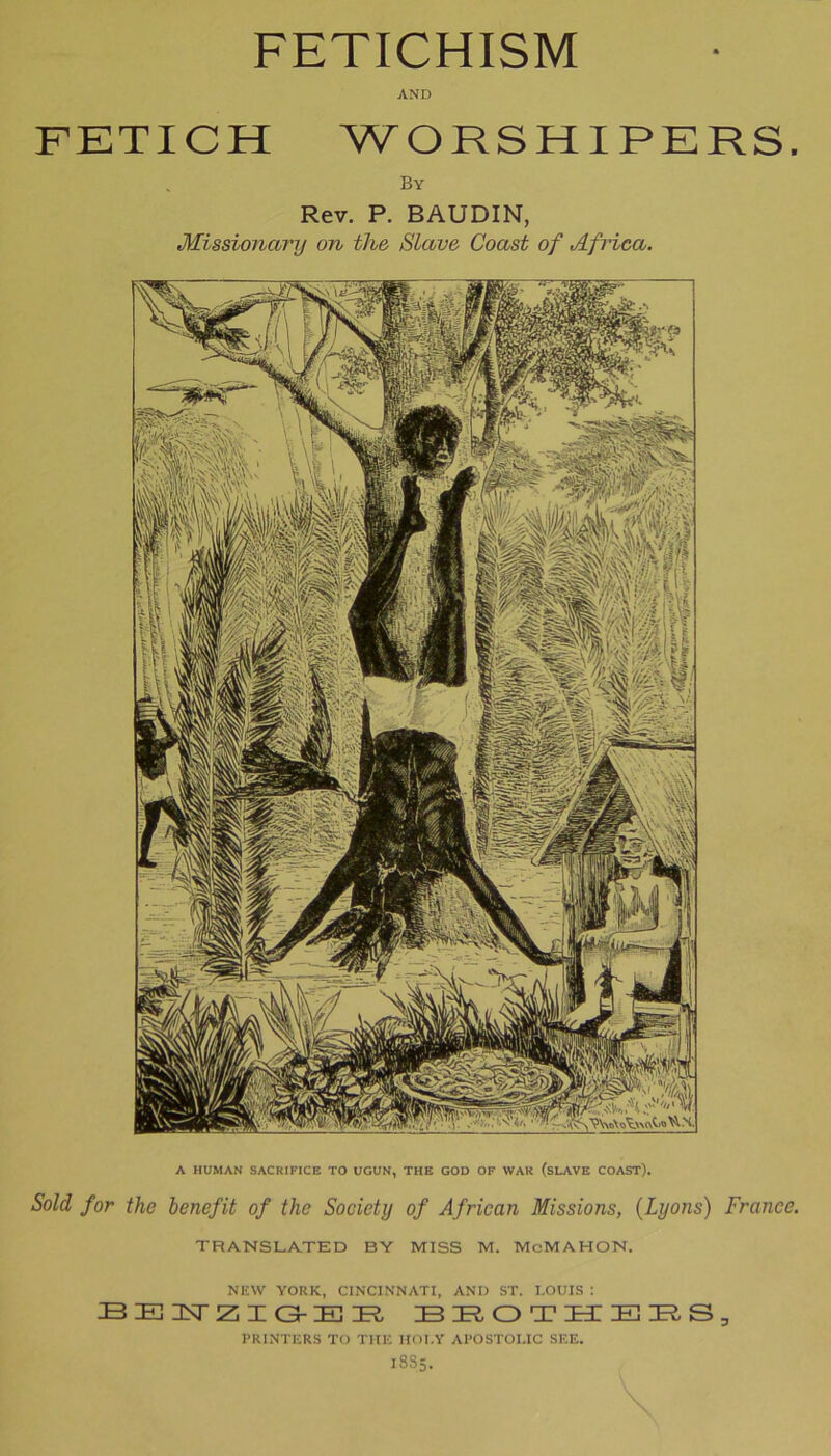 A HUMAN SACRIFICE TO UGUN, THE GOD OF WAR (SLAVE COAST). Sold for the benefit of the Society of African Missions, (Lyons) France. TRANSLATED BY MISS M. MoMAHON, NEW YORK, CINCINNATI, AND ST. LOUIS : BENZIGEE IBIROTmEIRS PRINTERS TO THE HOI.Y APOSTOLIC SEE. 1885. FETICHISM AND FETICH WORSHIPERS. By Rev. P. BAUDIN, Missionctry on the Slave Coast of Africa. 3