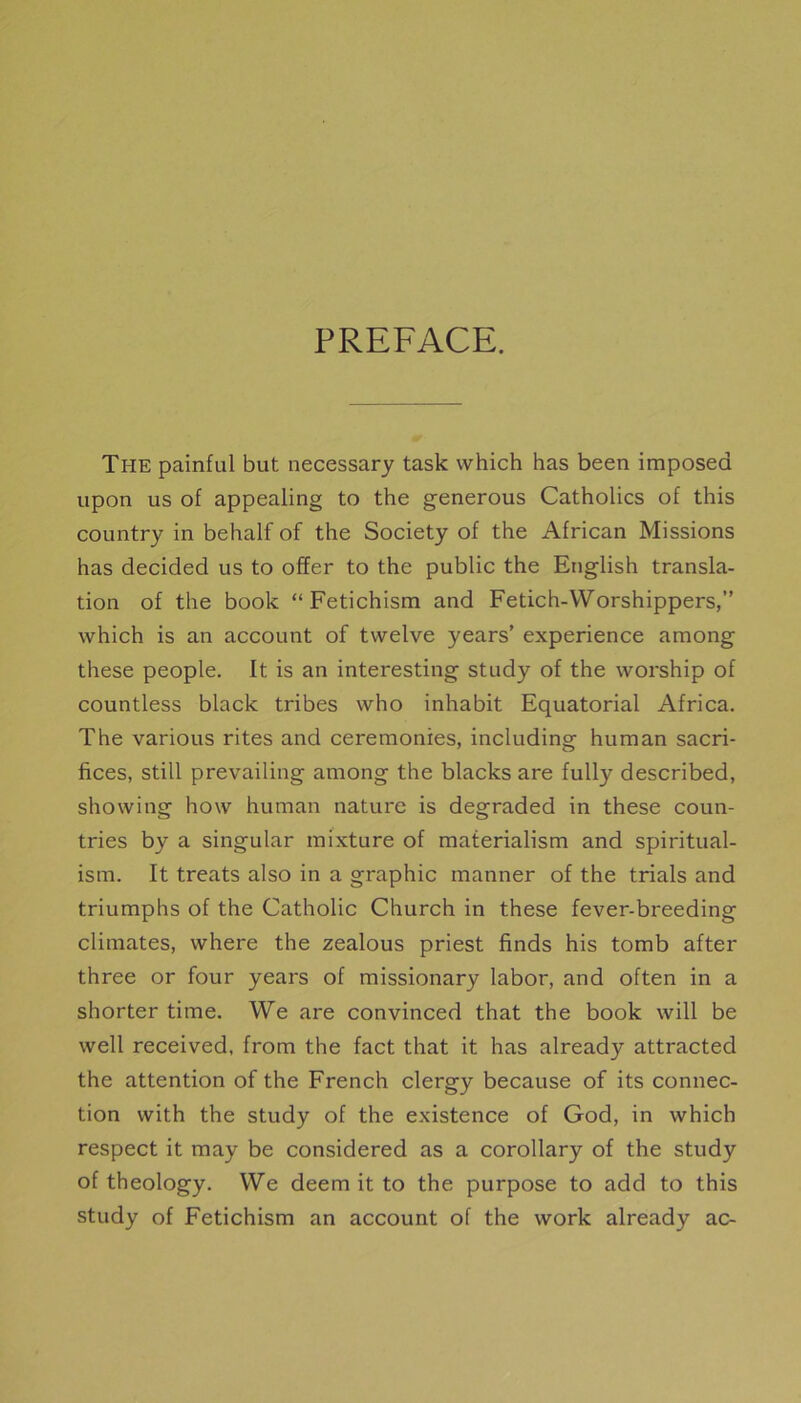 PREFACE. The painful but necessary task which has been imposed upon us of appealing to the generous Catholics of this country in behalf of the Society of the African Missions has decided us to offer to the public the English transla- tion of the book “ Fetichism and Fetich-VVorshippers,” which is an account of twelve years’ expérience among these people. It is an interesting study of the worship of countless black tribes who inhabit Equatorial Africa. The various rites and ceremonies, including hum an sacri- fices, still prevailing among the blacks are fully described, showing how human nature is degraded in these coun- tries by a singular mixture of materialism and spiritual- ism. It treats also in a graphie manner of the trials and triumphs of the Catholic Church in these fever-breeding climates, where the zealous priest finds his tomb after three or four years of missionary labor, and often in a shorter time. We are convinced that the book will be well received, from the fact that it has already attracted the attention of the French clergy because of its connec- tion with the study of the existence of God, in which respect it may be considered as a corollary of the study of theology. We deem it to the purpose to add to this study of Fetichism an account of the work already ac-