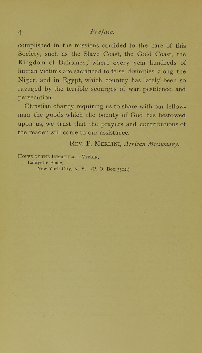 complished in the missions confided to the care of this Society, such as the Slave Coast, the Gold Coast, the Kingdom of Dahomey,' where every year hundreds of human victims are sacrificed to false divinities, along the Niger, and in Egypt, which country has lately been so ravaged by the terrible scourges of war, pestilence, and persécution. Christian charity requiring us to share with our fellow- man the goods which the bounty of God has bestowed upon us, we trust that the prayers and contributions of the reader will corne to our assistance. Rev. F. Merlini, African Missionary. House of the Immaculate Virgin, Lafayette Place, New York City, N. Y. (P. O. Box 35x2.)