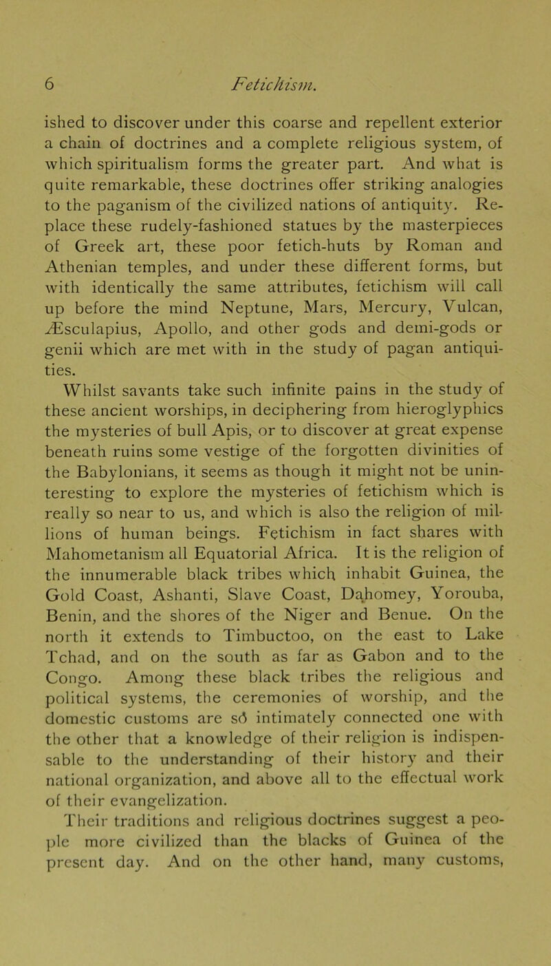 ished to discover under this coarse and repellent exterior a chain of doctrines and a complété religious System, of which spiritualism forms the greater part. And what is quite remarkable, these doctrines offer striking analogies to the paganism of the civilized nations of antiquity. Re- place these rudely-fashioned statues by the masterpieces of Greek art, these poor fetich-huts by Roman and Atbenian temples, and under these different forms, but with identically the same attributes, fetichism will call up before the mind Neptune, Mars, Mercury, Vulcan, Æsculapius, Apollo, and other gods and demi-gods or genii which are met with in the study of pagan antiqui- ties. Whilst savants take such infinité pains in the study of these ancient worships, in deciphering from hieroglyphics the mysteries of bull Apis, or to discover at great expense beneath ruins some vestige of the forgotten divinities of the Babylonians, it seems as though it rnight not be unin- teresting to explore the mysteries of fetichism which is really so near to us, and which is also the religion of mil- lions of human beings. Fetichism in fact shares with Mahometanism ail Equatorial Africa. Itis the religion of the innumerable black tribes which inhabit Guinea, the Gold Coast, Ashanti, Slave Coast, Dahomey, Yorouba, Bénin, and the shores of the Niger and Benue. On the north it extends to Timbuctoo, on the east to Lake Tchad, and on the south as far as Gabon and to the Congo. Among these black tribes the religious and political Systems, the ceremonies of worship, and the domestic customs are sd intimately connected one with the other that a knowledge of their religion is indispen- sable to the understanding of their history and their national organization, and above ail to the effectuai work of their evangelization. Their traditions and religious doctrines suggest a peo- ple more civilized than the blacks of Guinea of the présent day. And on the other hand, many customs,