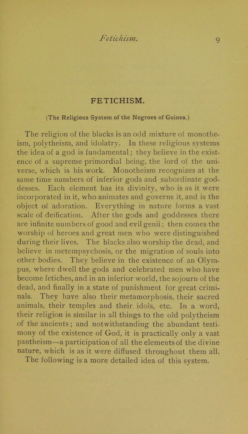 FETICHISM. (The Religious System of the Negroes of Guinea.) The religion of the blacks is an odd mixture of monothe- ism, polytheism, and idolatry. In these religious Systems the idea of a god is fundamental ; they believe in the exist- ence of a suprême primordial being, the lord of the uni- verse, which is his work. Monotheism recognizes at the same time numbers of inferior gods and subordinate god- desses. Each element has its divinity, who is as it were incorporated in it, who animâtes and governs it, and is the object of adoration. Everything in nature forms a vast scale of déification. After the gods and goddesses there are infinité numbers of good and evil genii ; then cornes the worship of heroes and great men who were distinguished during their lives. The blacks also worship the dead, and believe in metempsychosis, or the migration of soûls into other bodies. They believe in the existence of an Olym- pus, where dwell the gods and celebrated men who hâve become fétiches, and in an inferior world, the sojourn of the dead, and finally in a State of punishment for great crimi- nals. They hâve also their metamorphosis, their sacred animais, their temples and their idols, etc. In a word, their religion is similar in ail things to the old polytheism of the ancients; and notwithstanding the abundant testi- mony of the existence of God, it is practically onty a vast pantheism—a participation of ail the éléments of the divine nature, which is as it were diffused throughout them ail. The following is a more detailed idea of this System.