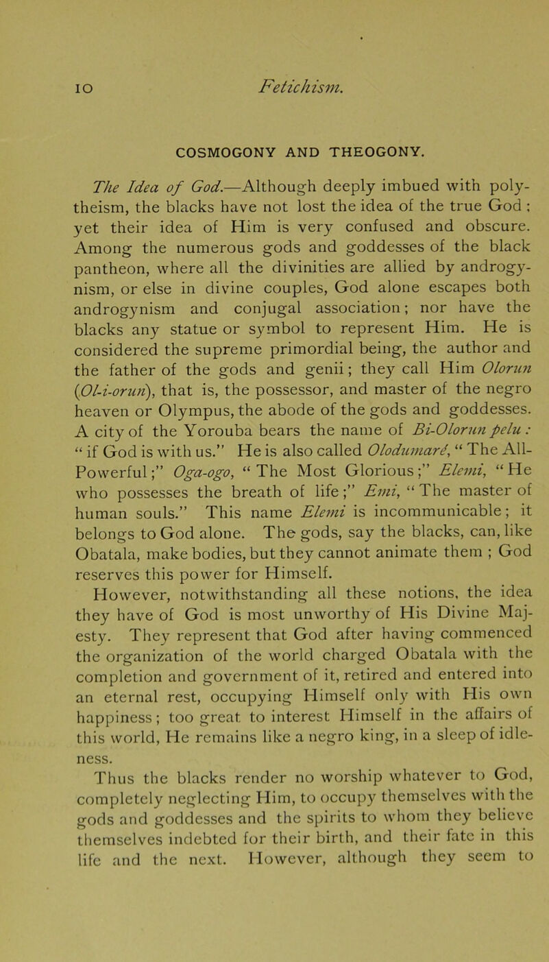 COSMOGONY AND THEOGONY. The Idea of God.—Although deeply imbued with poly- theism, the blacks hâve not lost the idea of the true God ; yet their idea of Him is very confused and obscure. Among the numerous gods and goddesses of the black panthéon, where ail the divinities are allied by androgy- nisrn, or else in divine couples, God alone escapes both androgynism and conjugal association; nor hâve the blacks any statue or Symbol to represent Him. He is considered the suprême primordial being, the author and the father of the gods and genii ; they call Him Olonin (iOl-i-orun), that is, the possessor, and master of the negro heaven or Olympus, the abode of the gods and goddesses. A cityof the Yorouba bears the naine of Bi-Olorun pelu : “ if God is with us.” He is also called Olodumaré, “ The All- Powerful;” Oga-ogo, “The Most Glorious;” Ëlemi, “He vvho possesses the breath of life Evn, “ The master of human soûls.” This name Elemi is incommunicable; it belongs to God alone. The gods, say the blacks, can, like Obatala, make bodies, but they cannot animate them ; God reserves this power for Himself. However, notwithstanding ail these notions, the idea they hâve of God is most unworthy of His Divine Maj- esty. They represent that God after having commenced the organization of the world charged Obatala with the completion and government of it, retired and entered into an eternal rest, occupying Himself only with His own happiness ; too great. to interest Himself in the affairs of this world, He remains like a negro king, in a sleep of idle- ness. Thus the blacks render no worship whatever to God, completely neglecting Him, to occupy themselves with the gods and goddesses and the spirits to whom they believe themselves indebted for their birth, and their fatc in this life and the next. However, although they seem to