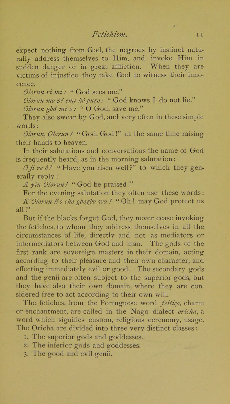 expect nothing from God, the negroes by instinct natu- rally address themselves to Him, and invoke Him in sudden danger or in great affliction. When they are victims of injustice, they take God to witness their inno- cence. Olorim ri mi : “ God sees me.” Olorun mo pé emi kôpuro : “ God knows I do not lie.” Olorun gbâ mi o : “O God, save me.” They also swear bjr God, and ver y often in these simple words : Olorun, Olorim ! “ God, God !” at the same time raising their hands to heaven. In their salutations and conversations the name of God is frequently heard, as in the morning salutation: Ojireô? “ Hâve you risen well ?” to which they gen- erafly reply : A yin Olorun! “ God be praised !” For the evening salutation they often use these words: K' Olorun k'o cho gbogbo wa ! “Oh ! may God protect us ail !” But if the blacks forget God, they never cease invoking the fétiches, to whom they address themselves in ail the circumstances of life, directly and not as mediators or intermediators between God and man. The gods of the first rank are sovereign masters in their domain, acting according to their pleasure and their own character, and effecting immediately evil or good. The secondarv gods and the genii are often subject to the superior gods, but they hâve also their own domain, where they are con- sidered free to act according to their own will. The fétiches, from the Portuguese word fcitiço, charm or enchantment, are called in the Nago dialect oricha, a word which signifies custom, religious ceremony, usage. The Oricha are divided into three very distinct classes: 1. The superior gods and goddesses. 2. The inferior gods and goddesses. 3. The good and evil genii.