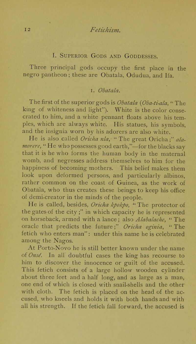 I. Superior Gods and Goddesses. Three principal gods occupy the first place in the negro panthéon ; these are Obatala, Odudua, and Ifa. i. Obatala. The first of the superior gods is Obatala (Oba-ti-ala, “ The king of whiteness and light”). White is the color conse- crated to him, and a white pennant floats above his tem- ples, which are always white. His statues, his symbols, and the insignia worn by his adorers are also white. He is also called Oricha nia, “ The great Oricha ala- morere, “ He who possesses good earth,”—for the blacks say that it is he who forms the human body in the maternai womb, and negresses address themselves to him for the happiness of becoming mothers. This belief makes them look upon deformed persons, and particularly albinos, rather common on the coast of Guinea, as the work of Obatala, who thus créâtes these beings to keep his office of demi-creator in the minds of the people. He is called, besides, Oricha kpokpo, “ The protector of the gates of the city in which capacity he is represented on horseback, armed with a lance ; also Alabalache, “ The oracle that predicts the future;” Oricha oginia, “The fetich who enters man: under this name he is celebrated among the Nagos. At Porto-Novo he is still better known under the name of Onsé. In ail doubtful cases the king lias recourse to him to discover the innocence or guilt of the accused. This fetich consists of a large liollow wooden cylinder about three feet and a half long, and as large as a man, one end of which is closed with snail-shells and the otlier with cloth. The fetich is placed on the head of the ac- cused, who kneels and holds it with both hands and with ail his strength. If the fetich fall forward, the accused is