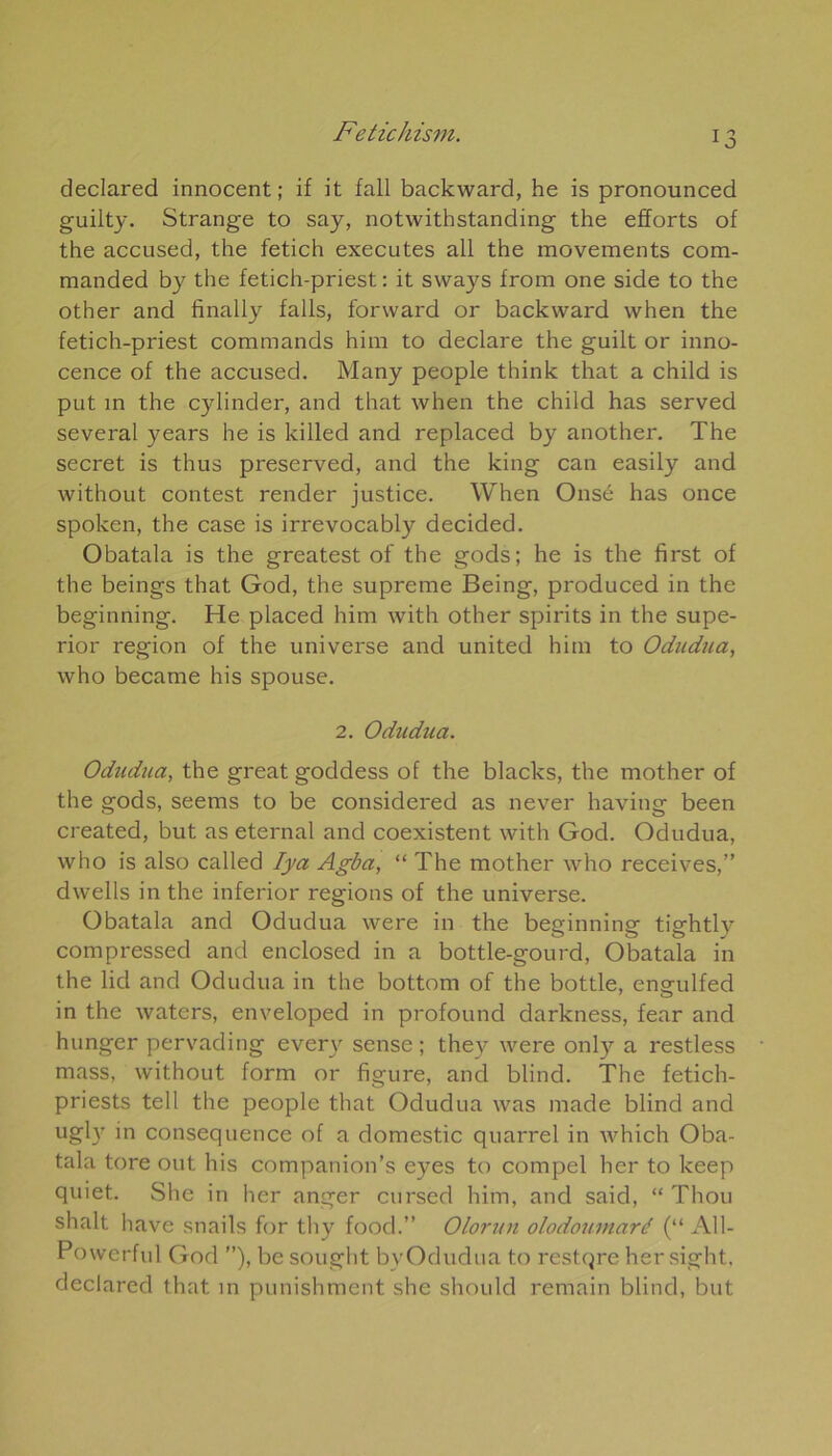 declared innocent; if it fall backward, he is pronounced guilty. Strange to say, notwithstanding the efforts of the accused, the fetich executes ail the movements com- manded by the fetich-priest : it svvays from one side to the other and finally falls, forward or backward when the fetich-priest commands him to déclaré the guilt or inno- cence of the accused. Many people think that a child is put in the cylinder, and that when the child has served several years he is killed and replaced by another. The secret is thus preserved, and the king can easily and without contest render justice. When Onsé has once spoken, the case is irrevocably decided. Obatala is the greatest of the gods; he is the first of the beings that God, the suprême Being, produced in the beginning. He placed him with other spirits in the supe- rior région of the universe and united him to Odudua, who became his spouse. 2. Odudua. Odudua, the great goddess of the blacks, the mother of the gods, seems to be considered as never having been created, but as eternal and coexistent with God. Odudua, who is also called Iya Agba, “ The mother who receives,” dwells in the inferior régions of the universe. Obatala and Odudua were in the beginning tightly compressed and enclosed in a bottle-gourd, Obatala in the lid and Odudua in the bottom of the bottle, engulfed in the waters, enveloped in profound darkness, fear and hunger pervading ever\r sense ; they were only a restless mass, without form or figure, and blind. The fetich- priests tell the people that Odudua was made blind and ugly in conséquence of a domestic quarrel in which Oba- tala tore out his companion’s eyes to compel lier to keep quiet. She in her anger cursed him, and said, “ Thou shalt hâve snails for thy food.” Olorun olodouinaré (“ Al 1- Powerful God ”), be sought by Odudua to restqre hersight, declared that in punishment she should remain blind, but