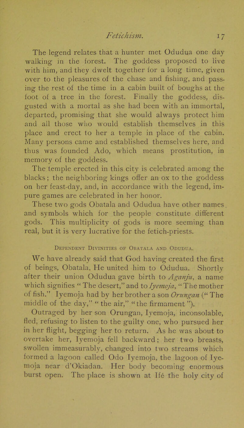 The legend relates that a hunter met Odudua one day walking in the forest. The goddess proposed to live with him, and they dwelt together for a long time, given over to the pleasures of the chase and fishing, and pass- ing the rest of the time in a cabin built of boughs at the foot of a tree in the forest. Finally the goddess, dis- gusted with a mortal as she had been with an immortal, departed, promising that she would always protect him and ail those who would establish themselves in this place and erect to lier a temple in place of the cabin. Many persons came and established themselves here, and thus was founded Ado, which means prostitution, in memory of the goddess. The temple erected in this city is celebrated among the blacks ; the neighboring kings offer an ox to the goddess on her feast-day, and, in accordance with the legend, im- pure games are celebrated in her honor. These two gods Obatala and Odudua hâve other names. and symbols which for the people constitute different gods. This multiplicity of gods is more seeming than real, but it is very lucrative for the fetich-priests. DEPENDENT DlVINITIES OF OBATALA AND ODUDUA. We hâve already said that God having created the first of beings, Obatala, He united him to Odudua. Shortly after their union Odudua gave birth to Aganju, a name which signifies “ The desert,” and to Iyemoja, “ The mother of fish.” Iyemoja had by herbrothera son Onmgan (“ The middle of the day,” “ the air,” “the firmament ”). Outraged by her son Orungan, Ij-emoja, inconsolable, fied, refusing to listen to the guilty one, who pursued her in her flight, begging her to return. As he was about to overtake her, Iyemoja fell backward ; her two breasts, swollen immeasurabty, changed into two streams which formed a lagoon called Odo Iyemoja, the lagoon of Iye- moja near d’Okiadan. Her body becoming enormous burst open. The place is shown at Ifé the holy city of