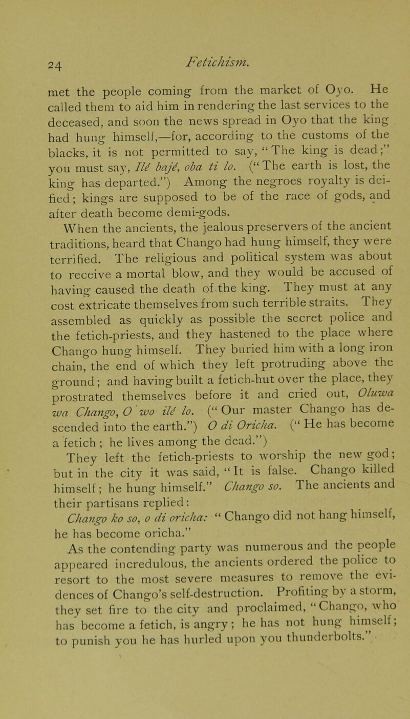 met the people coming from the market of Oyo. He called them to aid him in rendering the last services to the deceased, and soon the news spread in Oyo that the king had hung himself,—for, according to the customs of the blacks, it is not permitted to say, “The king is dead;” y ou must say, lié bajé, oba ti lo. (“The earth is lost, the king has departed.”) Among the negroes royalty is dei- fied ; kings are supposed to be of the race of gods, and after death become demi-gods. When the ancients, the jealous pi'eservers of the ancient traditions, heard that Chango had hung himself, they were terrified. The religious and political System was about to receive a mortal blow, and they would be accused of having caused the death of the king. They must at any cost extricate themselves from such terrible straits. They assembled as quickly as possible the secret police and the fetich-priests, and they hastened to the place where Chango hung himself. They buried him with a long iron chain, the end of which they left protruding above the ground ; and having built a fetich-hut over the place, they prostrated themselves before it and cried out, Oluwa wa Chango, O wo ilé lo. (“ Our master Chango has de- scended into the earth.”) O di Oncha. (“ He has become a fetich ; he lives among the dead.”) They left the fetich-priests to worship the newgod; butin the city it was said, “It is false. Chango killed himself ; he hung himself.” Chango so. The ancients and their partisans replied: Chango ko so, o di oncha: “ Chango did not hang himself, he has become oricha.” As the contending party was numerous and the people appeared incredulous, the ancients ordered the police to resort to the most severe measures to remove the évi- dences of Chango’s self-destruction. Profiting b\ a stoi m, they set fire to the city and proclaimed, “ Chango, who has become a fetich, is angry ; he has not hung himself; to punish you he has hurled upon you thundeibolts.