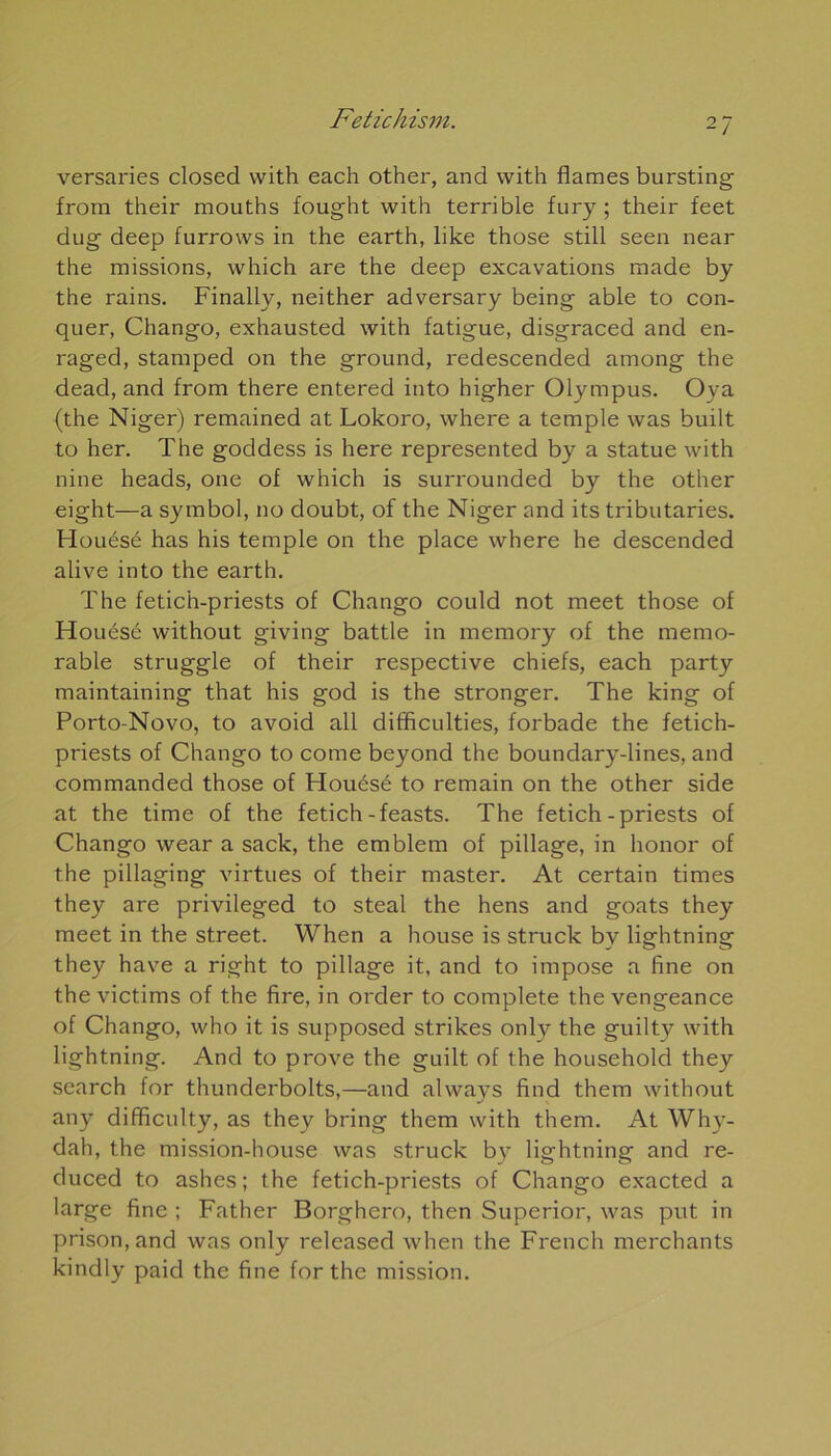 versaries closed vvith each other, and vvith fiâmes bursting from their mouths fought with terrible fury ; their feet dug deep furrows in the earth, like those still seen near the missions, which are the deep excavations made by the rains. Finally, neither adversary being able to con- quer, Chango, exhausted with fatigue, disgraced and en- raged, stamped on the ground, redescended among the dead, and from there entered into higher Olympus. Oya (the Niger) remained at Lokoro, where a temple was built to her. The goddess is here represented by a statue with nine heads, one of which is surrounded by the other eight—a symbol, no doubt, of the Niger and its tributaries. Houésé has his temple on the place where he descended alive into the earth. The fetich-priests of Chango could not meet those of Houésé without giving battle in memory of the mémo- rable struggle of their respective chiefs, each party maintaining that his god is the stronger. The king of Porto-Novo, to avoid ail difficulties, forbade the fetich- priests of Chango to corne beyond the boundary-lines, and commanded those of Houésé to remain on the other side at the time of the fetich-feasts. The fetich-priests of Chango wear a sack, the emblem of pillage, in honor of the pillaging virtues of their master. At certain times they are privileged to steal the hens and goats they meet in the Street. When a house is struck by lightning they hâve a right to pillage it, and to impose a fine on the victims of the fire, in order to complété the vengeance of Chango, who it is supposed strikes only the guilty with lightning. And to prove the guilt of the household they search for thunderbolts,—and always find them without any difficulty, as they bring them with them. At Why- dah, the mission-house was struck by lightning and re- duced to ashes; the fetich-priests of Chango exacted a large fine ; Father Borghero, then Superior, was put in prison, and was only released when the French merchants kindly paid the fine for the mission.