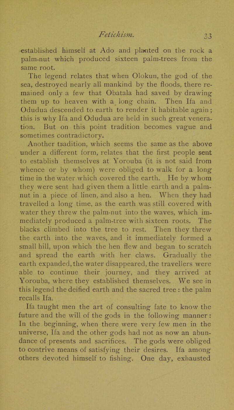 established hiraself at Ado and pla»nted on the rock a palm-nut which produced sixteen palm-trees from the sanie root. The legend relates that vvhen Olokun, the god of the sea, destroyed nearly ail mankind by the floods, there re- mained only a few that Obatala had saved by drawing them up to heaven with a long chain. Then Ifa and Odudua descended to earth to render it habitable again ; this is why Ifa and Odudua are held in such great vénéra- tion. But on this point tradition becomes vague and sometimes contradictory. Another tradition, which seems the same as the above under a different form, relates that the first people sent to establish themselves at Yorouba (it is not said from whence or by whorn) were obliged to walk for a long time in the water which covered the earth. He by whom they were sent had given them a little earth and a palm- nut in a piece of linen, and also a hen. When they had travelled a long time, as the earth was still covered with water they threw the palm-nut into the waves, which im- mediately produced a palm-tree with sixteen roots. The blacks climbed into the tree to rest. Then they threw the earth into the waves, and it immediately formed a small hi 11, upon which the hen flew and began to scratch and spread the earth with lier claws. Gradually the earth expanded, the water disappeared, the travellers were able to continue their journey, and they arrived at Yorouba, where they established themselves. We see in this legend thedeified earth and the sacred tree : the palm recalls Ifa. Ifa taught men the art of Consulting fate to know the future and the will of the gods in the following manner : In the beginning, when there were verv few men in the universe, Ifa and the other gods had not as now an abun- dance of présents and sacrifices. The gods were obliged to contrive means of satisfying their desires. Ifa among others devoted himself to fishing. One day, exhausted