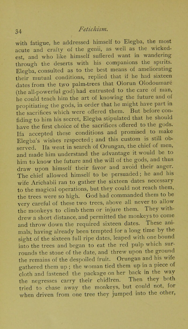 with fatigue, he addressed himself to Elegba, the most acute and crafty of the genii, as well as the wicked- est, and who like himself suffered want in wandering through the deserts with his companions the spirits. Elegba, consulted as to the best means of ameliorating their mu tuai conditions, replied that if he had sixteen dates from the two palm-trees that Olorun Olodoumaré (the all-powerful god) had entrusted to the care of man, he could teach him the art of knowing the future and of propitiating the gods, in order that he might hâve part in the sacrifices which were offered them. But before con- fiding to him his secret, Elegba stipulated that he should have^the first choice of the sacrifices offered to the gods. Ifa accepted these conditions and promised to rnake Elegba’s wishes respected ; and this custom is still ob- served. Ifa went in search of Orungan, the chief of men, and made him understand the advantage it would be to him to know the future and the will of the gods, and thus draw upon himself their favor and avoid their angcr. The chief allowed himself to be persuaded ; he and lus wife Arichabii ran to gather the sixteen dates necessary to the magical operations, but they could not reach them, the trees were so high. God had commanded them to be very careful of these two trees, above ail nevei to allow the monkeys to climb them or injure them. They with- drew a short distance, and permitted the monkeys to corne and throw down the required sixteen dates. These ani- mais, having already been tempted for a long time by the sight of the sixteen full ripe dates, leaped with one bound into the trees and began to eat the red pulp which sur- rounds the stone of the date, and threw upon the ground the remains of the despoiled fruit. Orungan and his wife gathered them up ; the wotnan tied them up in a piece of cloth and fastened the package on lier bnck in the way the negresses carry their chidlren. Then they both tried to chase away the monkeys, but could not, for when driven from one tree they jumped into the other,