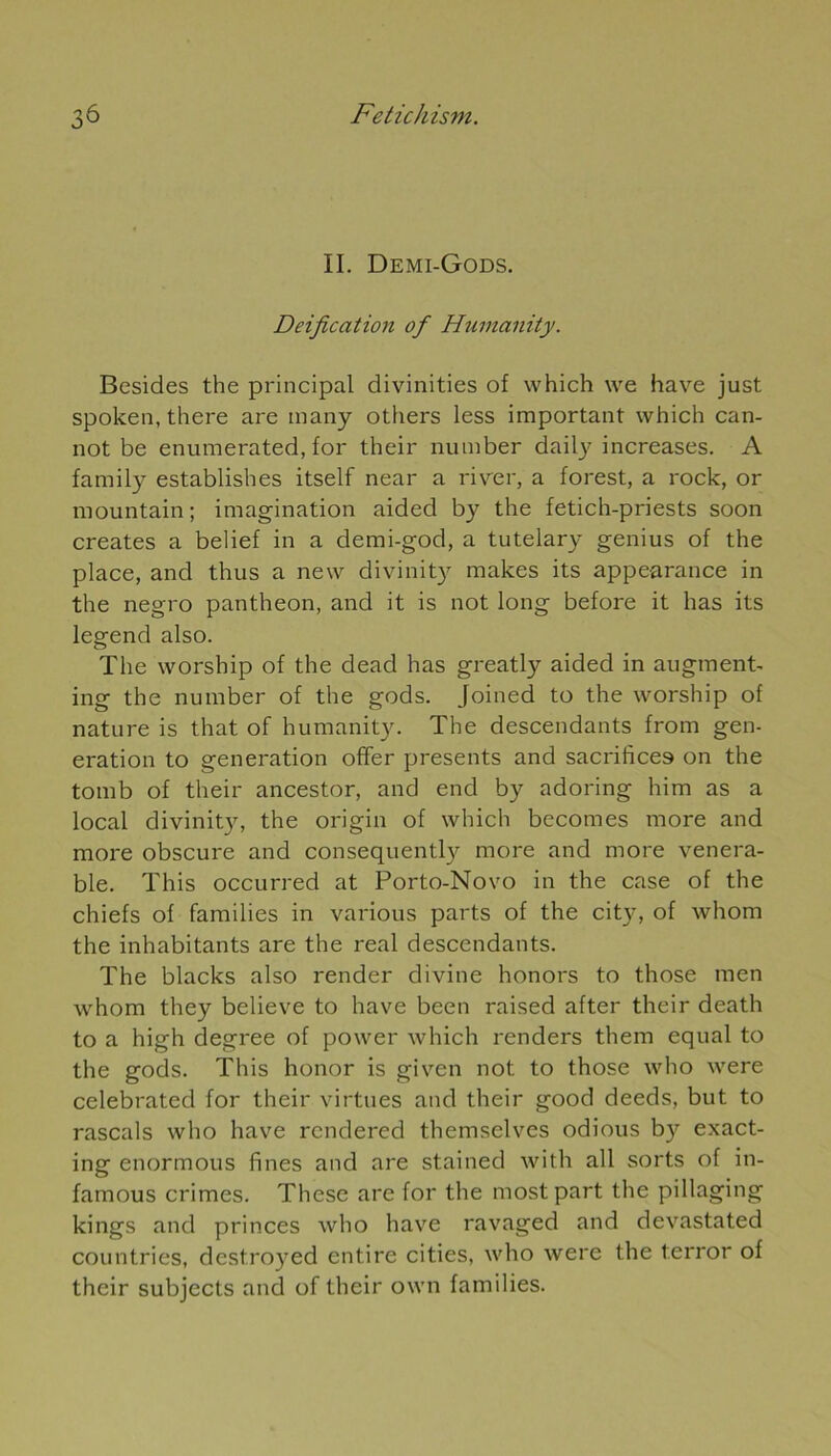 II. Demi-Gods. Déification of Humanity. Besides the principal divinities of which \ve hâve just spoken, there are many others less important which can- not be enumerated, for their number dail}' increases. A family establishes itself near a river, a forest, a rock, or mountain; imagination aided by the fetich-priests soon créâtes a belief in a demi-god, a tutelary genius of the place, and thus a new divinity makes its appearance in the negro panthéon, and it is not long before it bas its legend also. The worship of the dead has greatly aided in augmenta ing the number of the gods. Joined to the worship of nature is that of humanity. The descendants from gén- ération to génération offer présents and sacrifices on the tomb of their ancestor, and end by adoring him as a local divinity, the origin of which becomes more and more obscure and consequently more and more vénéra- ble. This occurred at Porto-Novo in the case of the chiefs of families in various parts of the city, of whom the inhabitants are the real descendants. The blacks also render divine honors to those men whom they believe to hâve been raised after their death to a high degree of power which renders them equal to the gods. This honor is given not to those who were celebrated for their virtues and their good deeds, but to rascals who hâve rcndered themselves odious by exact- ing enormous fines and are stained with ail sorts of in- famous crimes. These are for the mostpart the pillaging kings and princes who hâve ravaged and devastated countries, destroyed entire cities, who were the terror of their subjects and of their own families.