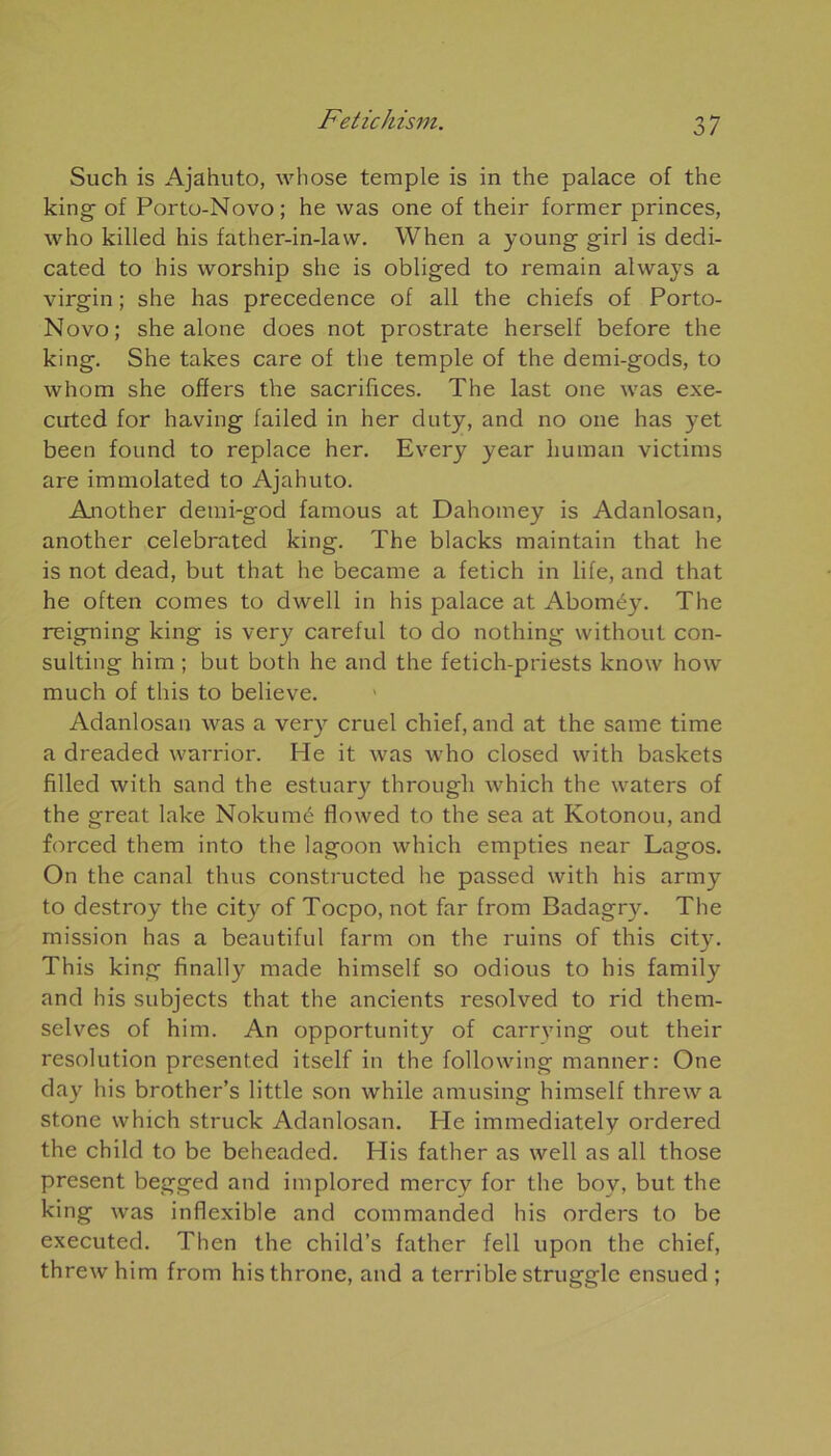 Such is Ajahuto, whose temple is in the palace of the king of Porto-Novo; he was one of their former princes, who killed his father-in-law. When a young girl is dedi- cated to his worship she is obliged to remain always a virgin ; she has precedence of ail the chiefs of Porto- Novo; she alone does not prostrate herself before the king. She takes care of the temple of the demi-gods, to whom she offers the sacrifices. The last one was exe- cirted for having failed in her duty, and no one has yet been found to replace her. Every year human victims are immolated to Ajahuto. Another detni-god famous at Dahomey is Adanlosan, another celebrated king. The blacks maintain that he is not dead, but that he becarne a fetich in life, and that he often cornes to dwell in his palace at Aboméy. The reigning king is very careful to do nothing without Con- sulting him ; but both he and the fetich-priests know how much of this to believe. Adanlosan was a very cruel chief, and at the sanie time a dreaded warrior. He it was who closed with baskets filled with sand the estuary througli which the waters of the great lake Nokumé flowed to the sea at Kotonou, and forced them into the lagoon which empties near Lagos. On the canal thus constructed he passed with his army to destroy the city of Tocpo, not far from Badagry. The mission has a beautiful farm on the ruins of this city. This king finally made himself so odious to his family and his subjects that the ancients resolved to rid them- selves of him. An opportunity of carrying out their resolution presented itself in the following manner: One day his brother’s little son while amusing himself threw a stone which struck Adanlosan. He immediately ordered the child to be beheaded. His father as well as ail those présent begged and implored mercy for the boy, but the king was inflexible and commanded his orders to be executed. Then the child’s father fell upon the chief, threw him from histhrone, and a terrible struggle ensued ;