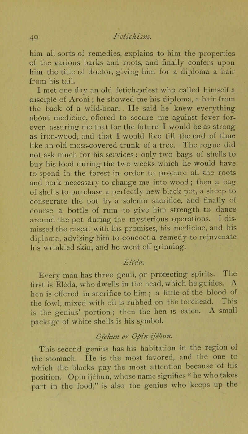 him ail sorts of remedies, explains to him the properties of the various barks and roots, and finally confers upon him the title of doctor, giving him for a diploma a hair from his tail. 1 met one day an old fetich-priest who called himself a disciple of Aroni ; he showed me his diploma, a hair from the back of a wild-boar. , He said he knew everything about medicine, offered to secure me against fever for- ever, assuring me that for the future I would be as strong as iron-wood, and that I would live till the end of time like an old moss-covered trunk of a tree. The rogue did not ask much for his services : only two bags of shells to buy his food during the two weeks which he would hâve to spend in the forest in order to procure ail the roots and barlc necessary to change me into wood ; then a bag of shells to purchase a perfectly new black pot, a sheep to consecrate the pot by a solemn sacrifice, and finally of course a bottle of rum to give him strength to dance around the pot during the mysterious operations. I dis- missed the rascal with his promises, his medicine, and his diploma, advising him to concoct a remedy to rejuvenate his wrinkled skin, and he went off grinning. Eléda. Every man has three genii, or protecting spirits. The first is Eléda, who dwells in the head, which he guides. A hen is offered in sacrifice to him ; a little of the blood of the fowl, mixed with oil is rubbed on the forehead. This is the genius’ portion ; then the hen is eaten. A small package of white shells is his symbol. Ojehun or Opin ijéhun. This second genius has his habitation in the région of the stomach. He is the most favored, and the one to which the blacks pay the most attention because of his position. Opin ijéhun, whose name signifies “ hc who takes part in the food,” is also the genius who keeps up the