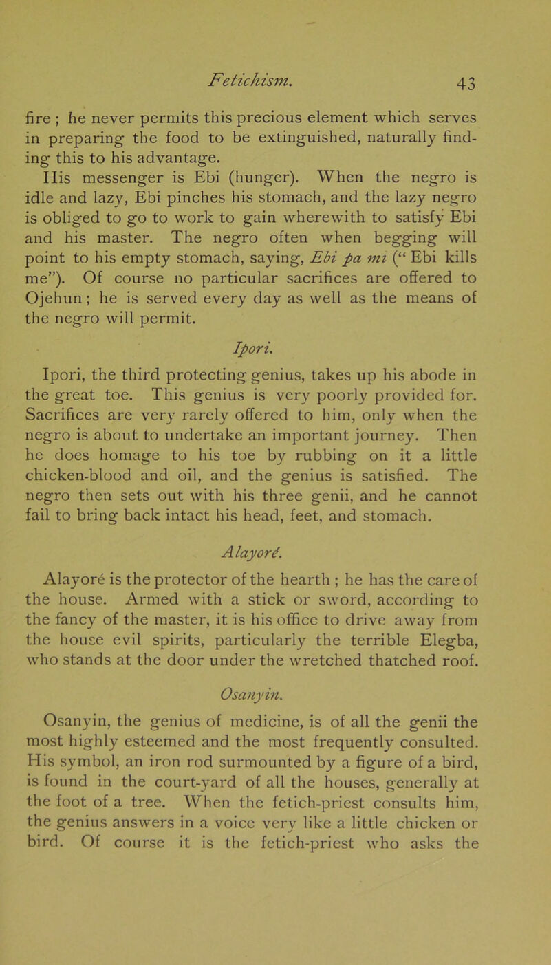 fire ; he never permits this precious element which serves in preparing the food to be extinguished, naturally find- ing this to his advantage. His messenger is Ebi (hunger). When the negro is idle and lazy, Ebi pinches his stomach, and the lazy negro is obliged to go to work to gain wherewith to satisfy Ebi and his master. The negro often when begging will point to his empty stomach, saying, Ebi pa mi (“ Ebi kills me”). Of course no particular sacrifices are offered to Ojehun ; he is served every day as well as the means of the negro will permit. Ipori. Ipori, the third protecting genius, takes up his abode in the great toe. This genius is very poorly provided for. Sacrifices are very rarely offered to him, only when the negro is about to undertake an important journey. Tlien he does homage to his toe by rubbing on it a little chicken-blood and oil, and the genius is satisfied. The negro then sets out with his three genii, and he cannot fail to bring back intact his head, feet, and stomach. Alayoré. Alayoré is the protector of the hearth ; he has the care of the house. Armed with a stick or sword, according to the fancy of the master, it is his office to drive away from the house evil spirits, particularly the terrible Elegba, who stands at the door under the wretched thatched roof. Osanyin. Osanyin, the genius of medicine, is of ail the genii the most highly esteemed and the most frequently consulted. His Symbol, an iron rod surmounted by a figure of a bird, is found in the court-yard of ail the houses, generally at the foot of a tree. When the fetich-priest consults him, the genius answers in a voice very like a little chicken or bird. Of course it is the fetich-priest who asks the