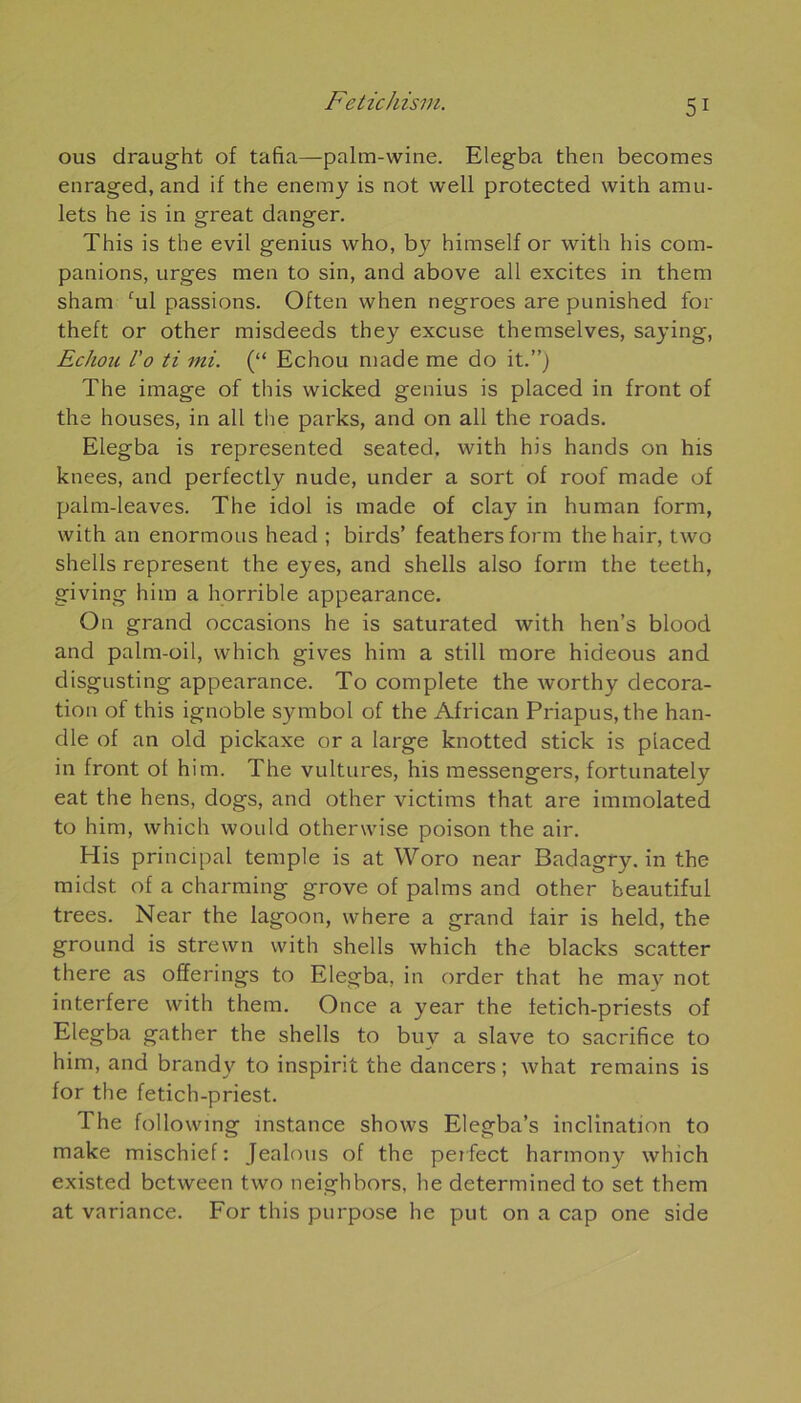 ous draught of tafia—palm-wine. Elegba thea becomes enraged, and if the enemy is not vvell protected with amu- lets he is in great danger. This is the evil genius who, by himself or with h is com- panions, urges men to sin, and above ail excites in them sham cul passions. Often when negroes are punished for theft or other misdeeds they excuse themselves, saying, Echou l'o ti mi. (“ Echou made me do it.”j The image of this wicked genius is placed in front of the houses, in ail the parks, and on ail the roads. Elegba is represented seated. with his hands on his knees, and perfectly nude, under a sort of roof made of palm-leaves. The idol is made of clay in human form, with an enormous head ; birds’ feathers form the hair, two shells represent the eyes, and shells also form the teeth, giving him a horrible appearance. On grand occasions he is saturated with hen’s blood and palm-oil, which gives him a still more hideous and disgusting appearance. To complété the worthy décora- tion of this ignoble Symbol of the African Priapus, the han- dle of an old pickaxe or a large knotted stick is placed in front of him. The vultures, his messengers, fortunately eat the hens, dogs, and other victims that are immolated to him, which would otherwise poison the air. His principal temple is at Woro near Badagry. in the midst of a charming grove of palms and other beautiful trees. Near the lagoon, where a grand fair is held, the ground is strewn with shells which the blacks scatter there as ofiferings to Elegba, in order that he may not interfère with them. Once a year the fetich-priests of Elegba gather the shells to buv a slave to sacrifice to him, and brandy to inspirit the dancers ; what remains is for the fetich-priest. The following instance shows Elegba’s inclination to make mischief : Jealous of the perfect harmony which existed bctween two neighbors, he determined to set them at variance. For this purpose he put on a cap one side