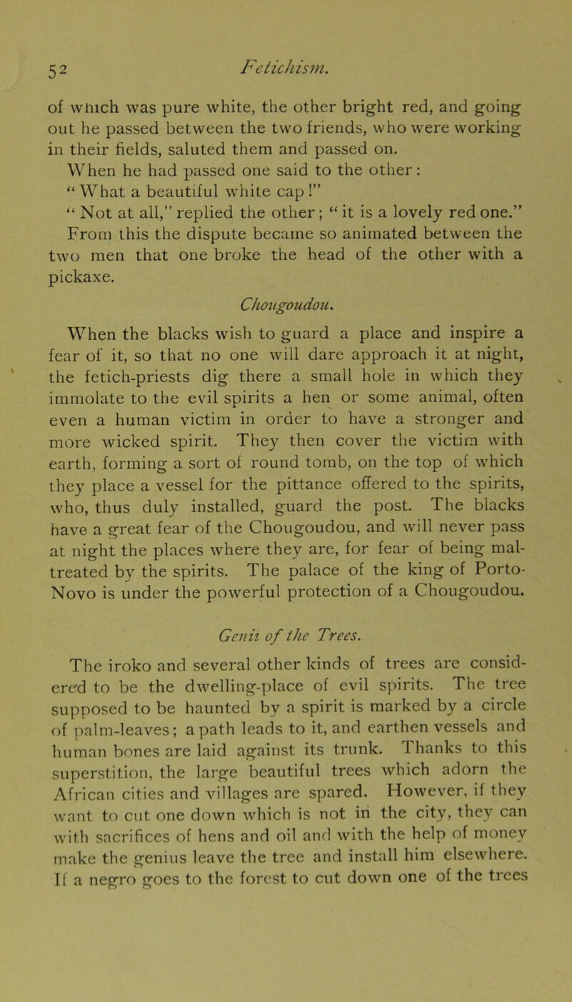 of winch was pure white, the other bright red, and going out lie passed between the two friends, whowere working in their fields, saluted them and passed on. When he had passed one said to the other: “ What a beautdul white cap !” “ Not at ail,” replied the other ; “ it is a lovely red one.” From this the dispute became so animated between the two raen that one broke the head of the other with a pickaxe. Chougoudou. When the blacks wish to guard a place and inspire a fear of it, so that no one will dare approach it at night, the fetich-priests dig there a small hole in which they immolate to the evil spirits a hen or some animal, often even a human victim in order to hâve a stronger and more wicked spirit. They then cover the victim with eartli, forming a sort of round tomb, on the top of which they place a vessel for the pittance offered to the spirits, who, thus duly installed, guard the post. The blacks hâve a great fear of the Chougoudou, and will never pass at night the places where they are, for fear of being mal- treated by the spirits. The palace of the king of Porto- Novo is under the powerful protection of a Chougoudou. Gcnii of the Trees. The iroko and several other kinds of trees are consid- ered to be the dwelling-place of evil spirits. The tree supposed to be haunted by a spirit is marked by a circle of palm-leaves ; apath leads to it, and earthen vessels and human bones are laid against its trunk. Thanks to this superstition, the large beautiful trees which adorn the African cities and villages are sparcd. Ilowever, if they want to eut. one down which is not in the city, they can with sacrifices of hens and oil and with the help of monev make the genius leave the tree and install him elsewhere. If a negro goes to the forest to eut down one of the trees