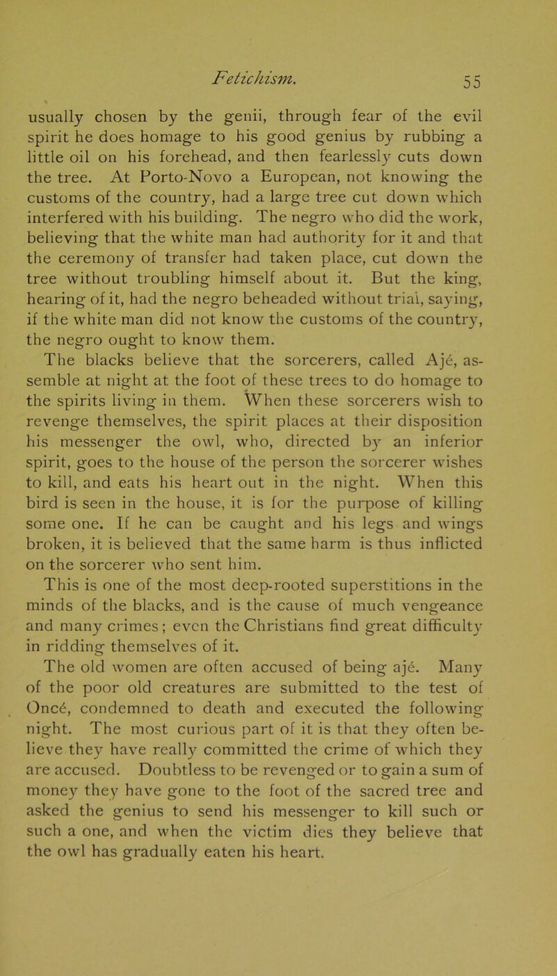 usually chosen by the genii, through fear of the evil spirit he does homage to his good genius by rubbing a little oil on his forehead, and then fearlessly cuts down the tree. At Porto-Novo a European, not knowing the customs of the country, had a large tree eut down which interfered with his building. The negro who did the work, believing that the white man had authorit)' for it and that the ceremony of transfer had taken place, eut down the tree without troubling himself about it. But the king, hearing of it, had the negro beheaded without triai, saying, if the white man did not know the customs of the country, the negro ought to know them. The blacks believe that the sorcerers, called Ajé, as- semble at night at the foot of these trees to do homage to the spirits living in them. Wlien these sorcerers wish to revenge themselves, the spirit places at their disposition his messenger the owl, who, directed by an inferior spirit, goes to the house of the person the sorcerer wishes to kill, and eats his heart out in the night. When this bird is seen in the house, it is for the purpose of killing some one. If he can be caught and his legs and wings broken, it is believed that the same harm is thus inflicted on the sorcerer urho sent him. This is one of the most deep-rooted superstitions in the minds of the blacks, and is the cause of much vengeance and many crimes; even the Christians find great difficulty in ridding themselves of it. The old women are often accused of being ajé. Many of the poor old créatures are submitted to the test of Oncé, condemned to death and executed the following night. The most curious part of it is that they often be- lieve they hâve really committed the crime of which they are accused. Doubtless to be revenged or to gain a sum of money they hâve gone to the foot of the sacred tree and asked the genius to send his messenger to kill such or such a one, and when the victim dies they believe that the owl has gradually eaten his heart.