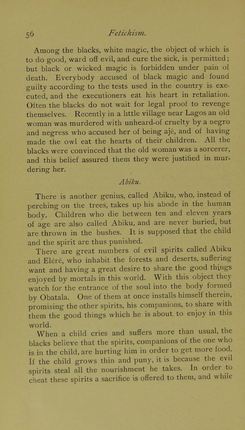 Araong the blacks, white magic, the object of which is to do good, ward off evil, and cure the sick, is permitted ; but black or wicked magic is forbidden under pain of death. Everybody accused of black magic and found guilty according to the tests used in the country is exe- cuted, and the executioners eat his heart in retaliation. Often the blacks do not wait for legal proof to revenge themselves. Recently in a little village near Lagos an old woman was murdered with unheard-of cruelty by a negro and negress who accused her of being ajé, and of having made the owl eat the hearts of their children. Ail the blacks were convinced that the old woman was a sorcerer, and this belief assured them they were justitïed in mur- dering her. Abikn. There is another genius, called Abiku, who, instead of perching on the trees, takes up his abode in the hum an body. Children who die between ten and eleven years of âge are also called Abiku, and are never buried, but are thrown in the bushes. It is supposed that the child and the spirit are thus punished. There are great numbers of evil spirits called Abiku and Eléré, who inhabit the forests and deserts, suffering want and having a great desire to share the good things enjoyed by mortals in this world. With this object they watch for the entrance of the soûl into the body formed by Obatala. One of them at once installs himself therein, promising the other spirits, his companions, to share with them the good things which he is about to enjoy in this world. When a child cries and suffers more than usual, the blacks believe that the spirits, companions of the one who is in the child, are hurting him in order to get more food. If the child grows thin and puny, it is because the evil spirits steal ail the nourishment he takes. In order to cheat these spirits a sacrifice is offered to them, and while