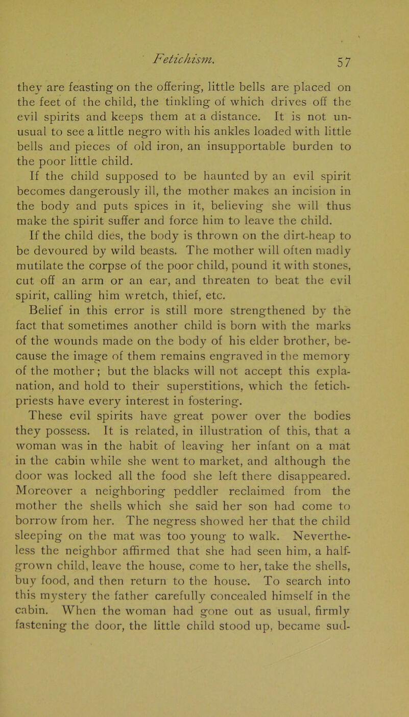 they are feasting on the offering, little bells are placed on the feet of the child, the tinkling of which drives off the evil spirits and keeps them at a distance. It is not un- usual to see a little negro with his ankles loaded with little bells and pièces of old iron, an insupportable burden to the poor little child. If the child supposed to be haunted by an evil spirit becomes dangerously ill, the mother makes an incision in the body and puts spices in it, believing she will thus make the spirit suffer and force him to leave the child. If the child dies, the body is thrown on the dirt-heap to be devoured by vvild beasts. The mother will often madly mutilate the corpse of the poor child, pound it with stones, eut off an arm or an ear, and threaten to beat the evil spirit, calling him wretch, thief, etc. Belief in this error is still more strengthened by the fact that sometimes another child is born with the marks of the wounds made on the body of his elder brother, be- cause the image of them remains engraved in the memory of the mother; but the blacks will not accept this expla- nation, and hold to their superstitions, which the fetich- priests hâve every interest in fostering. These evil spirits hâve great power over the bodies they possess. It is related, in illustration of this, that a woman was in the habit of leaving her infant on a mat in the cabin while she went to market, and although the door was locked ail the food she left there disappeared. Moreover a neighboring peddler reclaimed from the mother the shells which she said her son had corne to borrow from her. The negress showed her that the child sleeping on the mat was too young to walk. Neverthe- less the neighbor affirmed that she had seen him, a half- grown child, leave the house, corne to her, take the shells, buy food, and then return to the house. To search into this mystery the father carefully concealed himself in the cabin. When the woman had gone out as usual, firml}’- fastening the door, the little child stood up, became sud-