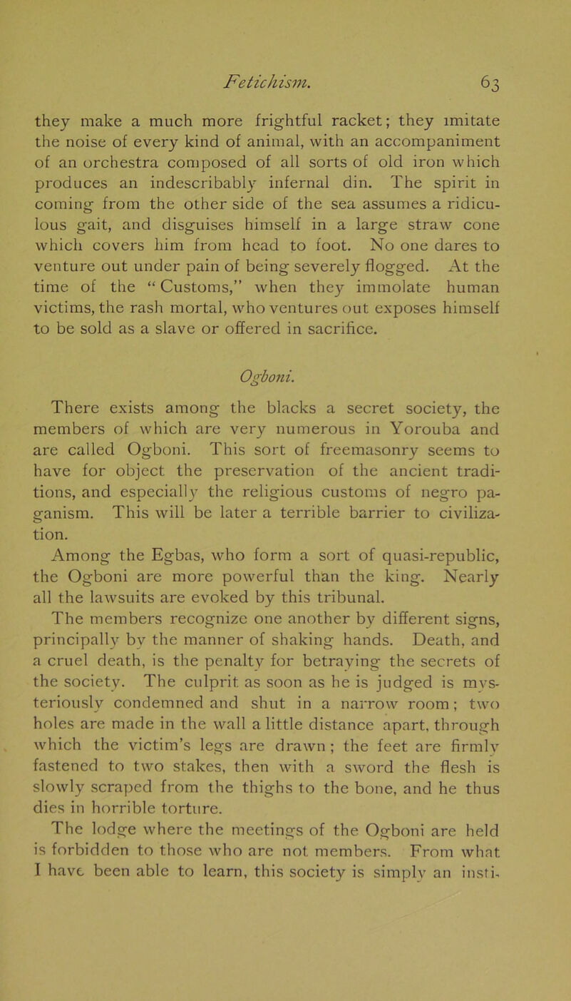 they make a much more frightful racket; they imitate the noise of every kind of animal, with an accompaniment of an orchestra composée! of ail sorts of old iron which produces an indescribably infernal din. The spirit in coming- from the other side of the sea assumes a ridicu- lous gait, and disguises himself in a large straw cône which covers liim from head to foot. No one dares to venture out under pain of being severely flogged. At the time of the “ Customs,” when they immolate human victims, the rash mortal, who ventures out exposes himself to be sold as a slave or offered in sacrifice. Ogboni. There exists among the blacks a secret society, the members of which are very numerous in Yorouba and are called Ogboni. This sort of freemasonry seems to hâve for object the préservation of the ancient tradi- tions, and especially the religious customs of negro pa- ganism. This will be later a terrible barrier to civiliza- tion. Among the Egbas, who form a sort of quasi-republic, the Ogboni are more powerful than the king. Nearly ail the lawsuits are evoked by this tribunal. The members recognize one another by different signs, principally by the manner of shaking hands. Death, and a cruel death, is the penaltv for betraying the secrets of the society. The culprit as soon as he is judged is mvs- teriously condemned and shut in a narrow room ; two holes are made in the wall a little distance apart. through which the victim’s legs are drawn ; the feet are firmlv fastened to two stakes, then with a sword the flesh is slowly scraped from the thighs to the bone, and he thus dies in horrible torture. The lodge where the meetings of the Ogboni are held is forbidden to those who are not. members. From what I hâve been able to learn, this society is simply an insti-