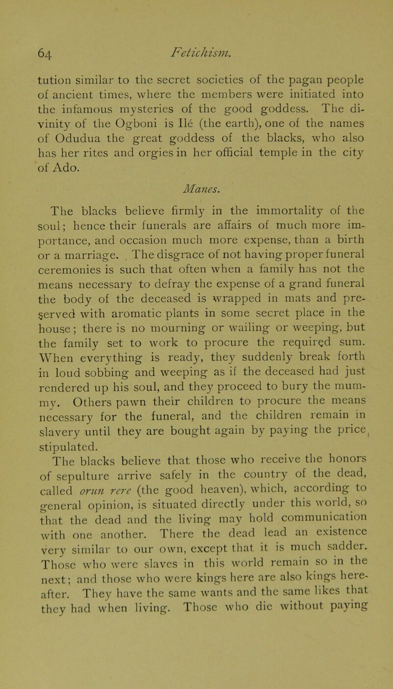 tution similar to the secret societies of the pagan people of ancient times, where the mcmbers were initiated into the infaraous mysteries of the good goddess. The di- vinity of the Ogboni is lié (the earth), one of the liâmes of Odudua the grcat goddess of the blacks, who also has lier rites and orgies in her official temple in the city of Ado. Mânes. The blacks believe firmly in the immortality of the soûl; hence their funerals are affairs of much more im- portance, and occasion much more expense, than a birth or a marriage. . The disgrâce of not havingproperfuneral ceremonies is such that often when a family has not the means necessary to defray the expense of a grand funeral the body of the deceased is wrapped in mats and pre- §erved with aromatic plants in some secret place in the house ; there is no mourning or wailing or weeping, but the family set to work to procure the requirçd sum. When everything is ready, they suddenly break forth in loud sobbing and weeping as if the deceased had just rendered up his soûl, and they proceed to bury the mura- my. Others pawn their children to procure the means necessary for the funeral, and the children remain in slavery until they are bought again by paying the price stipulated. The blacks believe that those who receive the honors of sépulture arrive safely in the country of the dead, called orun rcre (the good heaven), which, according to general opinion, is situated directly under this world, so that the dead and the living may hold communication with one another. There the dead lead an existence very similar to our own, except that it is much sadder. Those who were slaves in this world remain so in the next; and those who were kings here are also kings liere- after. They hâve the same wants and the same likes that they had when living. Those who die without paying
