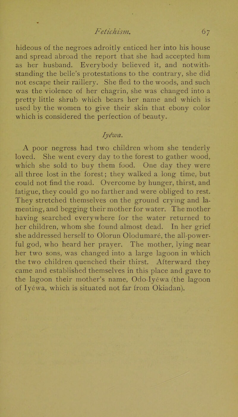 hideous of the negroes adroitly enticed her into his house and spread abroad the report that she had accepted him as her husband. Everybody believed it, and notwith- standing the belle’s protestations to the contrary, she did not escape their raillery. She fled to the woods, and such was the violence of her chagrin, she was changed into a pretty little shrub which bears her naine and which is used by the wotnen to give their skin that ebony color which is considered the perfection of beauty. Iyéwa. A poor negress had two children whom she tenderly loved. She went every day to the forest to gather wood, which she sold to buy them food. One day they were ail three lost in the forest ; they walked a long time, but could not find the road. Overcome by hunger, thirst, and fatigue, they could go no fartherand were obliged to rest. They stretched themselves on the ground crying and la- menting, and begging their mother for water. The mother having searched everywhere for the water returned to her children, whom she found almost dead. In her grief she addressed herself to Olorun Olodumaré, the all-power- ful god, who heard her pra}^er. The mother, lying near her two sons, was changed into a large lagoon in which the two children quenched their thirst. Afterward they came and established themselves in this place and gave to the lagoon their mother’s name, Odo-Iyéwa (the lagoon of Iyéwa, which is situated not far from Okiadan).