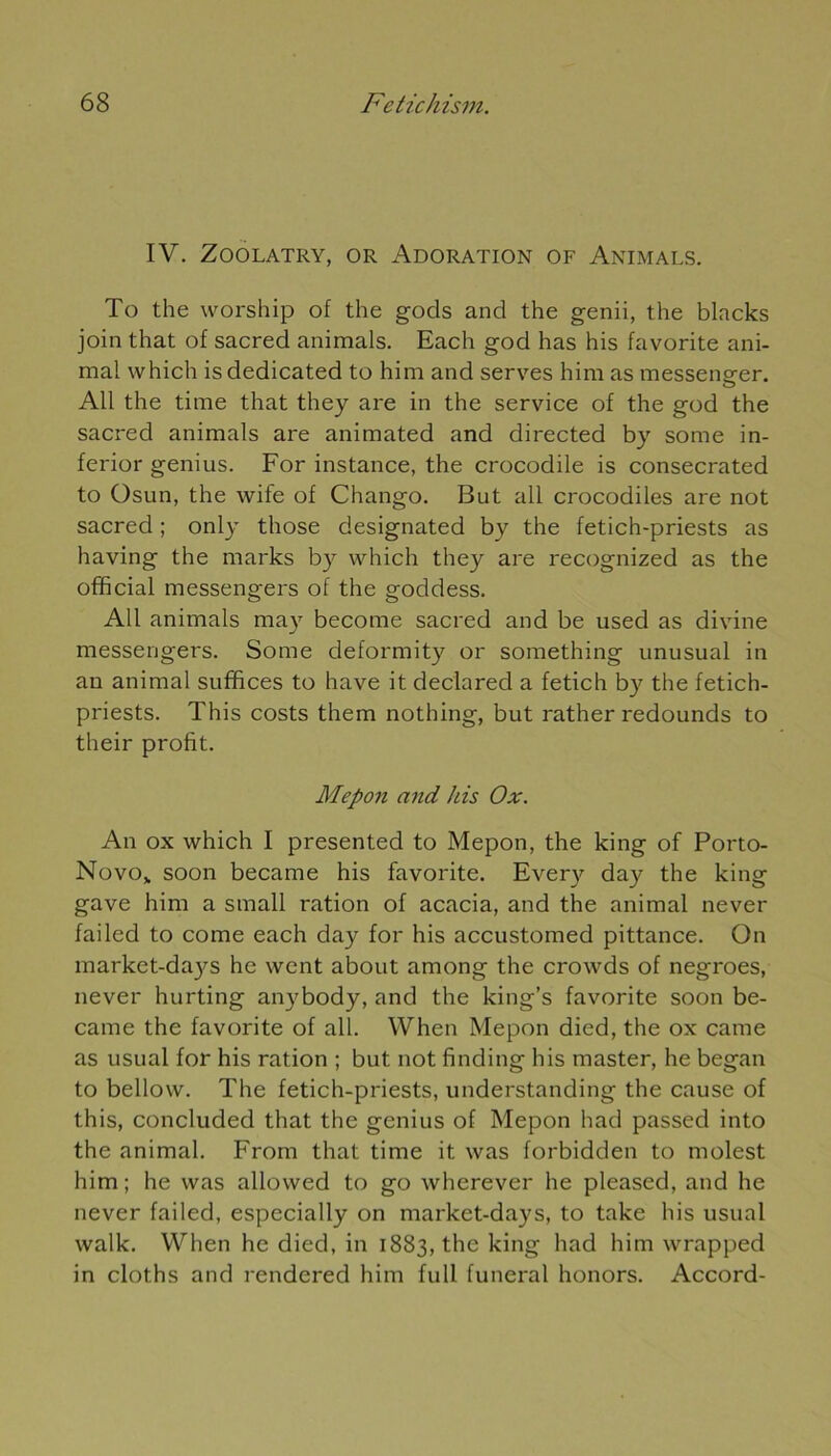 IV. ZOOLATRY, OR ADORATION OF ANIMALS. To the worship of the gods and the genii, the blacks join that of sacred animais. Each god has his favorite ani- mal which isdedicated to him and serves him as messene-er. o Ail the time that they are in the service of the god the sacred animais are animated and directed by some in- ferior genius. For instance, the crocodile is consecrated to Osun, the wife of Chango. But ail crocodiles are not sacred ; only those designated by the fetich-priests as having the marks by which they are recognized as the official messengers of the goddess. AU animais ma)' become sacred and be used as divine messengers. Some deformity or something unusual in an animal suffices to hâve it declared a fetich by the fetich- priests. This costs them nothing, but rather redounds to their profit. Mepon and his Ox. An ox which I presented to Mepon, the king of Porto- Novo„ soon became his favorite. Every day the king gave him a small ration of acacia, and the animal never failed to corne each day for his accustomed pittance. On market-da}^ he went about among the crowds of negroes, never hurting anybody, and the king’s favorite soon be- came the favorite of ail. When Mepon died, the ox came as usual for his ration ; but not finding his master, he began to bellow. The fetich-priests, understanding the cause of this, concluded that the genius of Mepon had passed into the animal. From that time it was forbidden to molest him ; he was allowed to go wherever he pleased, and he never failed, especially on market-days, to take his usual walk. When he died, in 1883, the king had him wrapped in cloths and rendered him full funeral honors. Accord-