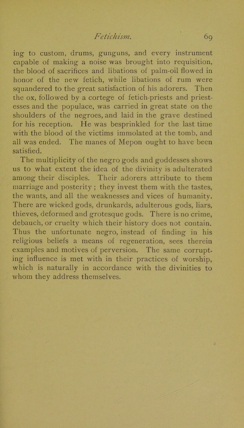 ing to custom, drums, gunguns, and every instrument capable of making a noise was brought into réquisition, the blood of sacrifices and libations of palm-oil flowed in honor of the new fetich, while libations of rum were squandered to the great satisfaction of his adorers. Then the ox, followed by a cortege of fetich-priests and priest- esses and the populace, was carried in great State on the shoulders of the negroes, and laid in the grave destined for his réception. He was besprinkled for the last time with the blood of the victims immolated at the tomb, and ail was ended. The mânes of Mepon ought to hâve been satisfied. The multiplicity of the negro gods and goddesses shows us to what extent the idea of the divinity is adulterated among their disciples. Their adorers attribute to them marriage and posterity ; they invest them with the tastes, the wants, and ail the weaknesses and vices of humanity. There are wicked gods, drunkards, adulterous gods, liars, thieves, deformed and grotesque gods. There is no crime, debauch, or cruelty which their history does not contain. Thus the unfortunate negro, instead of finding in his religious beliefs a means of régénération, sees therein examples and motives of perversion. The same corrupt- ing influence is met with in their practices of worship, which is naturally in accordance with the divinities to whom they address themselves.