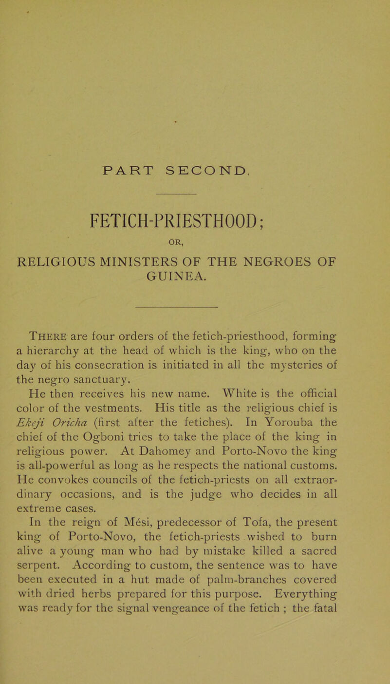 PART SECOND. FETICH-PRIESTHOOD; OR, RELIGIOUS MINISTERS OF THE NEGROES OF GUINEA. There are four orders of the fetich-priesthood, forming a hierarchy at the head of which is the king, who on the day of his consécration is initiated in ail the mysteries of the negro sanctuary. He then receives his new name. White is the official color of the vestments. His title as the religious chief is Ekeji Oricha (first after the fétiches). In Yorouba the chief of the Ogboni tries to take the place of the king in religious power. At Dahomey and Porto-Novo the king is all-powerful as long as he respects the national customs. He convokes councils of the fetich-priests on ail extraor- dinary occasions, and is the judge who décidés in ail extreme cases. In the reign of Mési, predecessor of Tofa, the présent king of Porto-Novo, the fetich-priests wished to burn alive a young man who had by mistake killed a sacred serpent. According to custorn, the sentence was to hâve been executed in a but made of palm-branches covered with dried herbs prepared for this purpose. Everything was ready for the signal vengeance of the fetich ; the fatal