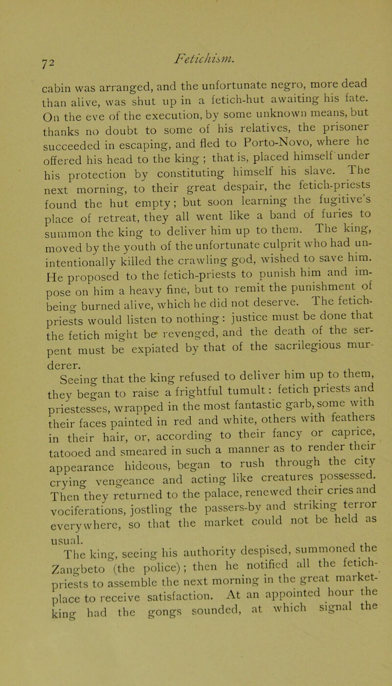Fetichûni. cabin was arranged, and the unfortunate negro, more dead than alive, was shut up in a fetich-hut awaiting his fate. On the eve of the execution, by sorae unknown means, but thanks no doubt to sorae of his relatives, the prisonei succeeded in escaping, and lied to Porto-Novo, where he offered his head to the king ; that is, placed himself under his protection by constituting himself his slave. 1 he next morning, to their great despair, the letich-priests found the hut empty ; but soon learning the fugitive’s place of retreat, they ail went like a band of fuiies to summon the king to deliver him up to them. The king, moved by the youth of the unfortunate culprit who had un- intentionally killed the crawling god, wished to save him. He proposed to the fetich-priests to punish him and im- pose on him a heavy fine, but to remit the punishment of being burned alive, which he did not deserve. The fetich- priests would listen to nothing : justice must be done that the fetich might be revenged, and the death of the ser- pent must be expiated by that of the sacrilegious mur- dcrcr. Seeing that the king refused to deliver him up to them, they began to raise a frightful tumult : fetich priests and priestesses, wrapped in the most fantastic garb, sorae with their faces painted in red and white, others with feathers in their hair, or, according to their fancy or caprice, tatooed and smeared in such a manner as to render their appearance hideous, began to rush through the City cryino- vengeance and acting like créatures possessed. Then they returned to the palace, renewed their cries and vociférations, jostling the passers-by and striking terror everywhere, so that the market could not be held as The king, seeing his authority despised, summoned the Zangbeto (the police) ; then he notificd ail the fetich- priests to assemble the next morning in the great market- place to receive satisfaction. At an appointed hour t e king had the gongs sounded, at which signal t e