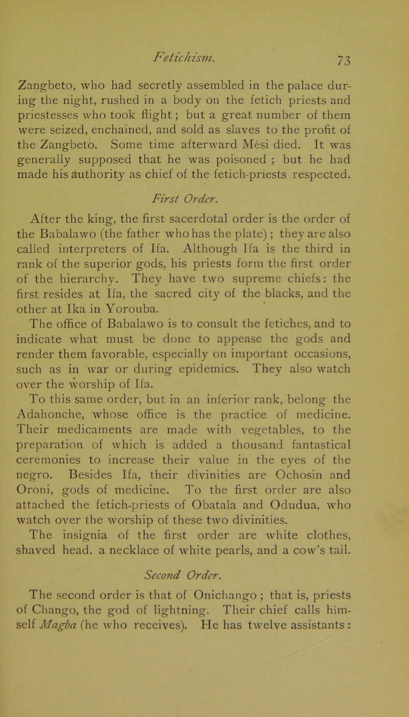 Zangbeto, who had secretly assembled in the palace dur- ing the night, rushed in a body on the fetich priests and priestesses who took flight ; but a great number of them were seized, enchained, and sold as slaves to the profit of the Zangbeto. Some time afterward Mési died. It was generally supposed that he was poisoned ; but he had made his âuthority as chief of the fetich-priests respected. First Order. After the king, the first sacerdotal order is the order of the Babalawo (the father who has the plate) ; they are also called interpreters of Ifa. Although Ifa is the third in rank of the superior gods, his priests form the first order of the hierarchy. They hâve two suprême chiefs : the first résides at Ifa, the sacred city of the blacks, and the other at Ika in Yorouba. The office of Babalawo is to consult the fétiches, and to indicate what must be done to appease the gods and render them favorable, especially on important occasions, such as in war or during épidémies. They also watch over the worship of Ifa. To this same order, but in an inferior rank, belong the Adahonche, whose office is the practice of medicine. Their médicaments are made with vegetables, to the préparation of which is added a thousand fantastical ceremonies to increase their value in the eyes of the negro. Besides Ifa, their divinities are Ochosin and Oroni, gods of medicine. To the first order are also attached the fetich-priests of Obatala and Odudua, who watch over the worship of these two divinities. The insignia of the first order are white clothes, shaved head. a necklace of white pearls, and a cow’s tail. Second Order. The second order is that of Onichango ; that is, priests of Chango, the god of lightning. Their chief calls him- self Magba (he who receives). He has twelve assistants :