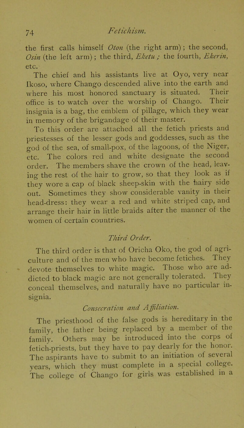 the first calls himself Oton (the right arm) ; the second, Osin (the left arm) ; the third, Eketu ; the fourth, Ekerin, etc. The chief and his assistants live at Oyo, very near Ikoso, where Chango descended alive into the earth and where his most honored sanctuary is situated. Their office is to watch over the worship of Chango. Their insignia is a bag, the emblem of pillage, which they wear in memory of the brigandage of their master. To this order are attached ail the fetich priests and priestesses of the lesser gods and goddesses, such as the god of the sea, of small-pox, of the lagoons, of the Niger, etc. The colors red and white designate the second order. The members shave the crown of the head, leav- ing the rest of the hair to grow, so that they look as if they wore a cap of black sheep-skin with the hairy side out. Sometimes they show considérable vanity in their head-dress: they wear a red and white striped cap, and arrange their hair in little braids after the manner of the women of certain countries. Third Order. The third order is that of Oricha Oko, the god of agri- culture and of the men who hâve become fétiches. 1 hey devote themselves to white magic. Those who are ad- dicted to black magic are not generally tolerated. 1 hey conceal themselves, and naturally hâve no particular in- signia. Consécration and Affiliation. The priesthood of the false gods is heieditary in the family, the father being replaced by a member of the family. Others may be introduced into the corps of fetich-priests, but they hâve to pay dearly for the honoi. The aspirants hâve to submit to an initiation of scveial years, which they must complété in a spécial college. The college of Chango for girls was established in a