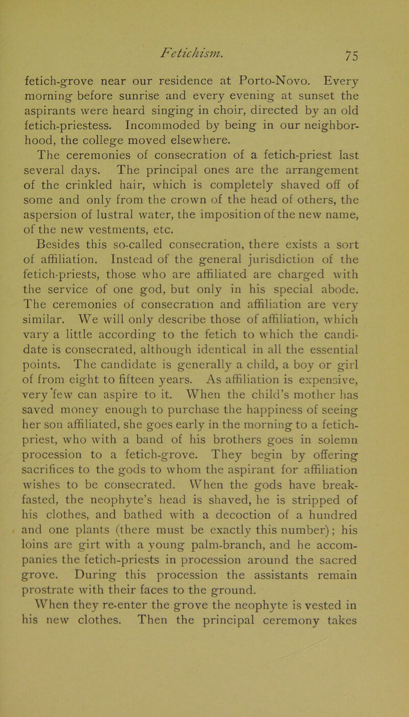 fetich-grove near our résidence at Porto-Novo. Every morning before sunrise and every evening at sunset the aspirants were heard singing in choir, directed by an old fetich-priestess. Incotnmoded by being in our neighbor- hood, the college moved elsewhere. The ceremonies of consécration of a fetich-priest last several days. The principal ones are the arrangement of the crinkled hair, which is completely shaved off of some and only from the crovvn of the head of others, the aspersion of lustral water, the imposition of the new name, of the new vestments, etc. Besides this so-called consécration, there exists a sort of affiliation. Instead of the general jurisdiction of the fetich-priests, those who are affiliated are charged with the service of one god, but only in his spécial abode. The ceremonies of consécration and affiliation are very similar. We will only describe those of affiliation, which vary a little according to the fetich to which the candi- date is consecrated, although identical in ail the essential points. The candidate is generally a child, a boy or girl of from eight to fifteen years. As affiliation is expensive, very few can aspire to it. When the child’s mother lias saved money enough to purchase the happiness of seeing lier son affiliated, she goes early in the morning to a fetich- priest, who with a band of his brothers goes in solemn procession to a fetich-grove. They begin by offering sacrifices to the gods to whom the aspirant for affiliation wishes to be consecrated. When the gods hâve break- fasted, the neophyte’s head is shaved, he is stripped of his clothes, and bathed with a décoction of a hundred and one plants (there must be exactly this number) ; his loins are girt with a young palm-branch, and he accom- panies the fetich-priests in procession around the sacred grove. During this procession the assistants remain prostrate with their faces to the ground. When they re-enter the grove the néophyte is vested in his new clothes. Then the principal ceremony takes