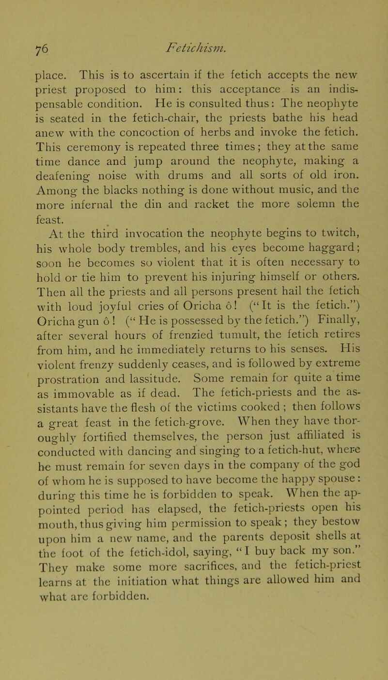 7 6 place. This is to ascertain if the fetich accepts the new priest proposed to him : this acceptance is an indis- pensable condition. He is consulted thus : The néophyte is seated in the fetich-chair, the priests bathe his head anew with the concoction of herbs and invoke the fetich. This ceremony is repeated three times ; they atthe sanie time dance and jump around the néophyte, making a deafening noise with drums and ail sorts of old iron. Among the blacks nothing is done without music, and the more infernal the din and racket the more solemn the feast. At the third invocation the néophyte begins to twitch, his whole body trembles, and his eyes become haggard ; soon he becomes so violent that it is often necessary to hold or tie him to prevent his injuring himself or others. Then ail the priests and ail persons présent hail the fetich with loud joyful cries of Oricha ô ! (“ It is the fetich.”) Oricha gun ô ! (“ He is possessed by the fetich.”) Finally, after several hours of frenzied tumult, the fetich retires from him, and he immediately returns to his senses. His violent frenzy suddenly ceases, and is followed by extreme prostration and lassitude. Some remain for quite a time as immovable as if dead. The fetich-priests and the as- sistants hâve the flesh of the victims cooked ; then follows a great feast in the fetich-grove. When they hâve thor- oughly fortified themselves, the person just affiliated is conducted with dancing and singing to a fetich-hut, where he must remain for seven days in the company of the god of whom he is supposed to hâve become the happy spouse : during this time he is forbidden to speak. When the ap- pointed period lias elapsed, the fetich-priests open his mouth,thusgiving him permission to speak; they bestow upon him a new name, and the parents deposit shells at the foot of the fetich-idol, saying, “ I buy back my son.” They make some more sacrifices, and the fetich-pricst learns at the initiation what things are allowed him and what are forbidden.