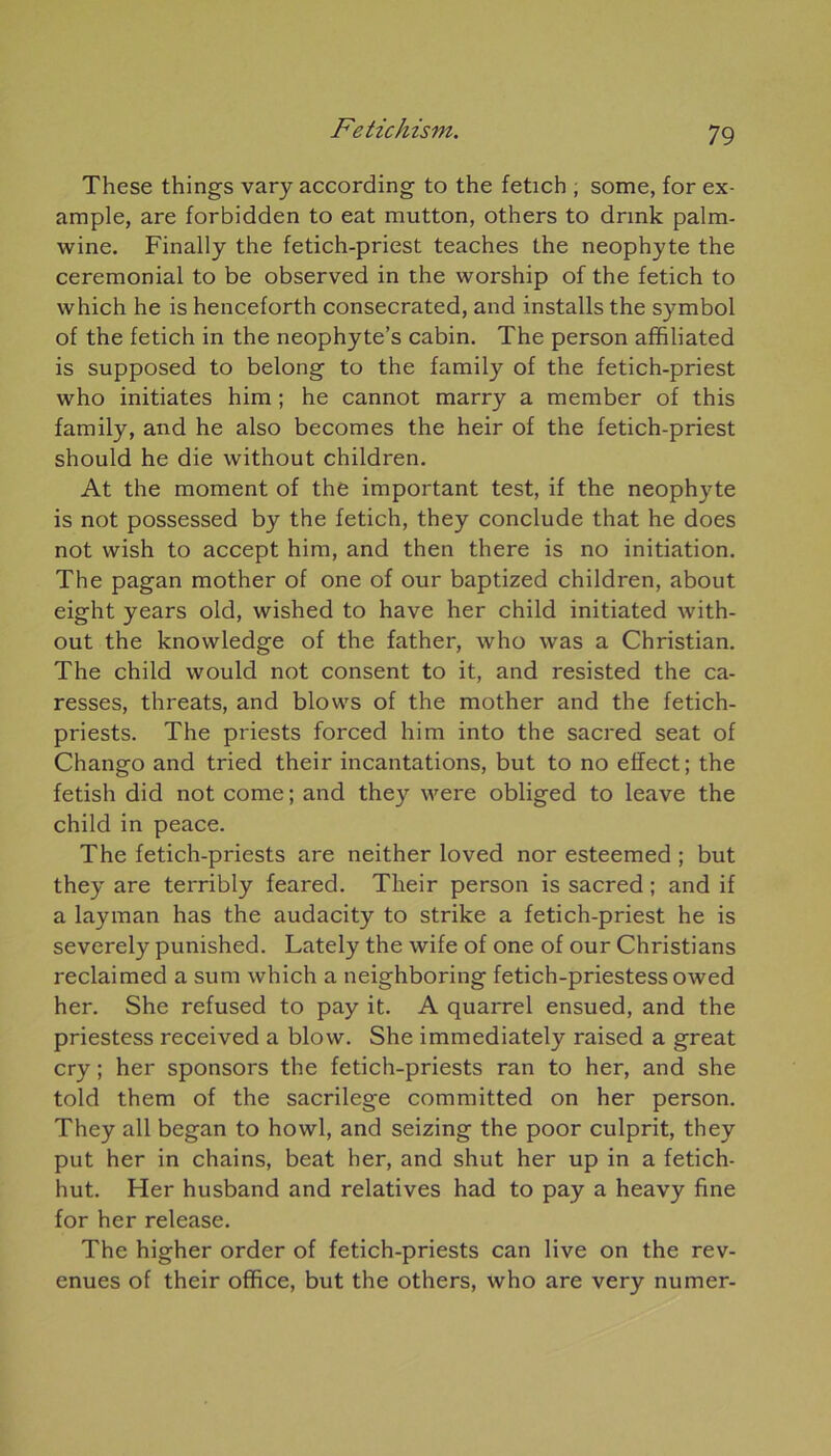 These things vary according to the fetich ; some, for ex- ample, are forbidden to eat mutton, others to drmk palm- wine. Finally the fetich-priest teaches the néophyte the cérémonial to be observed in the worship of the fetich to which he is henceforth consecrated, and installs the symbol of the fetich in the neophyte’s cabin. The person affiliated is supposed to belong to the family of the fetich-priest who initiâtes him ; he cannot marry a member of this family, and he also becomes the heir of the fetich-priest should he die without children. At the moment of the important test, if the néophyte is not possessed by the fetich, they conclude that he does not wish to accept him, and then there is no initiation. The pagan mother of one of our baptized children, about eight years old, wished to hâve her child initiated with- out the knowledge of the father, who was a Christian. The child would not consent to it, and resisted the ca- resses, threats, and blows of the mother and the fetich- priests. The priests forced him into the sacred seat of Chango and tried their incantations, but to no effect; the fetish did not corne; and they were obliged to leave the child in peace. The fetich-priests are neither loved nor esteemed ; but they are terribly feared. Their person is sacred ; and if a layman has the audacity to strike a fetich-priest he is severely punished. Lately the wife of one of our Christians reclaimed a sum which a neighboring fetich-priestess owed her. She refused to pay it. A quarrel ensued, and the priestess received a blow. She immediately raised a great cry ; her sponsors the fetich-priests ran to her, and she told them of the sacrilege committed on her person. They ail began to howl, and seizing the poor culprit, they put her in chains, beat her, and shut her up in a fetich- hut. Her husband and relatives had to pay a heavy fine for her release. The higher order of fetich-priests can live on the rev- enues of their office, but the others, who are very numer-