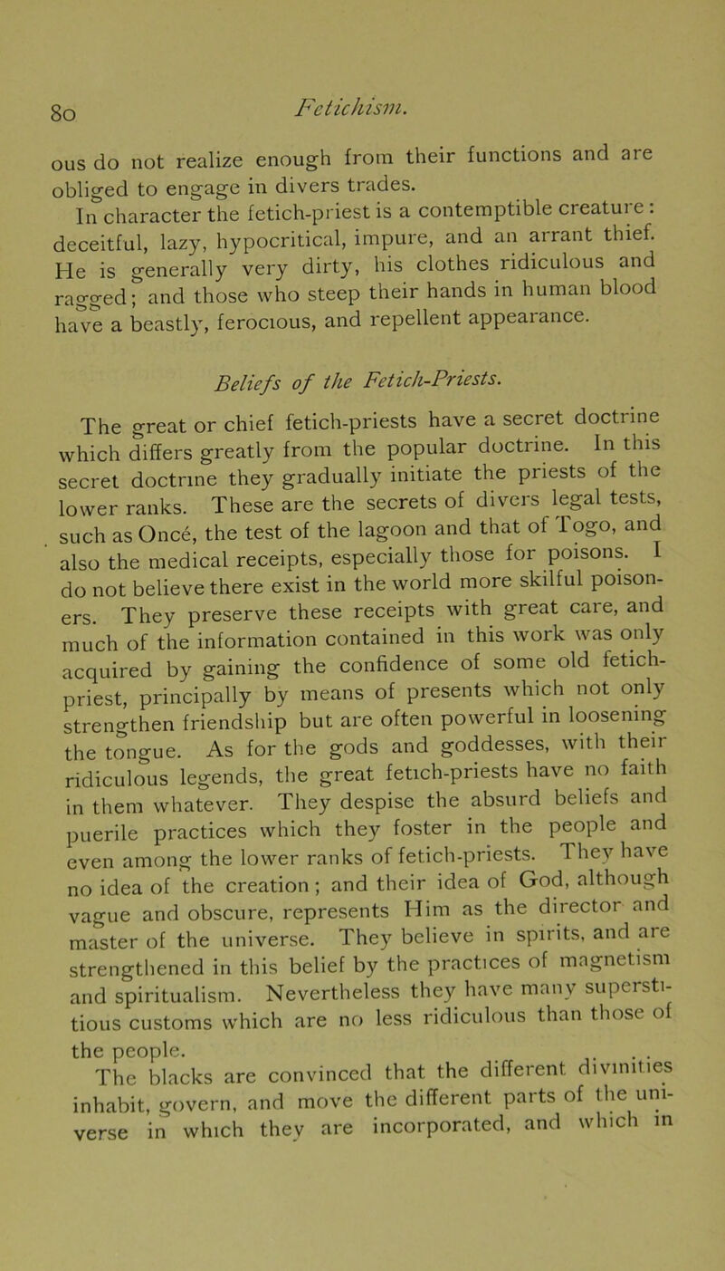 ous do not realize enough from their functions and aie obliged to engage in divers trades. In character the fetich-priest is a contemptible créature : deceitful, lazy, hypocritical, impure, and an arrant thief. He is generally very dirty, bis clothes ridiculous and ragged ; and those who steep their hands in human blood hâve a beastly, ferocious, and repellent appearance. Beliefs of the Fetick-Priests. The great or chief fetich-priests hâve a secret doctrine which differs greatly from the popular doctrine. In tins secret doctrine they gradually initiate the priests of the lower ranks. These are the secrets of divers legal tests, such as Oncé, the test of the lagoon and that of Togo, and also the medical receipts, especially those for poisons. I do not believe there exist in the world more skilful poison- ers. They preserve these receipts with great caie, and much of the information contained in this work was only acquired by gaining the confidence of some old fetich- priest, principally by means of présents which not only strengthen friendship but are often powerful in loosemng the tongue. As for the gods and goddesses, with their ridiculous legends, the great fetich-priests hâve no failli in them whatever. They despise the absurd beliefs and puérile practices which they foster in the people and even among the lower ranks of fetich-priests. Thev hâve no idea of the création ; and their idea of God, although vague and obscure, represents Him as the director and master of the universe. They believe in spirits, and are strengthened in this belief by the practices of magnetism and spiritualism. Nevertheless they hâve manv supersti- tious customs which are no less ridiculous than those o the people. . . The blacks are convinced that the different divînmes inhabit, govern, and move the different parts of the uni- verse in which they are incorporated, and which in