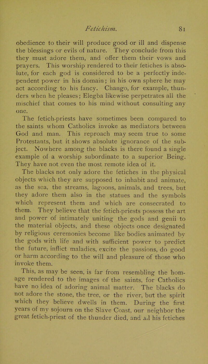 obedience to their will produce good or ill and dispense the blessings or evils of nature. They conclude from this they must adore them, and offer them their vows and prayers. This worship rendered to their fétiches is abso- lute, for each god is considered to be a perfectly inde- pendent power in his domain ; in his own sphere he may act according to his fancy. Chango, for example, thun- ders when he pleases ; Elegba likewise perpétrâtes ail the mischief that cornes to his mind without Consulting any one. The fetich-priests hâve sometimes been compared to the saints whom Catholics invoke as mediators between God and man. This reproach may seem true to some Protestants, but it shows absolute ignorance of the sub- ject. Nowhere among the blacks is there found a single example of a worship subordinate to a superior Being. They hâve not even the most remote idea of it. The blacks not otily adore the fétiches in the physical objects which they are supposed to inhabit and animate, as the sea, the streams, lagoons, animais, and trees, but the)'' adore them also in the statues and the symbols which represent them and which are consecrated to them. They believe that the fetich-priests possess the art and power of intimately uniting the gods and genii to the material objects, and these objects once designated by religious ceremonies become like bodies animated bv the gods with 1 ife and with sufbcient power to predict the future, inflict maladies, excite the passions, do good or harm according to the will and pleasure of those who invoke them. This, as may be seen, is far from resembling the hom- age rendered to the images of the saints, for Catholics hâve no idea of adoring animal matter. The blacks do not adore the stone, the tree, or the river, but the spirit which they believe dwells in them. During the first years of my sojourn on the Slave Coast, our neighbor the great fetich-priest of the thunder died, and ad his fétiches