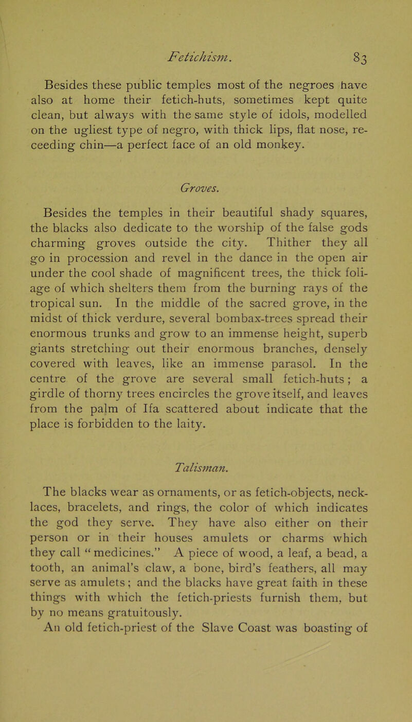 Besides these public temples most of the negroes hâve also at home their fetich-huts, sometimes kept quite clean, but alvvays vvith the same style of idols, modelled on the ugliest type of negro, with thick lips, fiat nose, re- ceeding chin—a perfect face of an old monkey. Groves. Besides the temples in their beautiful shady squares, the blacks also dedicate to the worship of the false gods charming groves outside the city. Thither they ail go in procession and revel in the dance in the open air under the cool shade of magnificent trees, the thick foli- age of which shelters them from the burning rays of the tropical sun. In the middle of the sacred grove, in the midst of thick verdure, several bombax-trees spread their enormous trunks and grow to an immense height, superb giants stretching out their enormous branches, densely covered vvith leaves, like an immense parasol. In the centre of the grove are several small fetich-huts ; a girdle of thorny trees encircles the grove itself, and leaves from the palm of Ifa scattered about indicate that the place is forbidden to the laity. Talisman. The blacks wear as ornaments, or as fetich-objects, neck- laces, bracelets, and rings, the color of which indicates the god they serve. They hâve also either on their person or in their houses amulets or charms which they call “ medicines.” A piece of wood, a leaf, a bead, a tooth, an animal’s claw, a bone, bird’s feathers, ail may serve as amulets ; and the blacks hâve great. faith in these things with which the fetich-priests furnish them, but by no means gratuitously. An old fetich-priest of the Slave Coast was boasting of