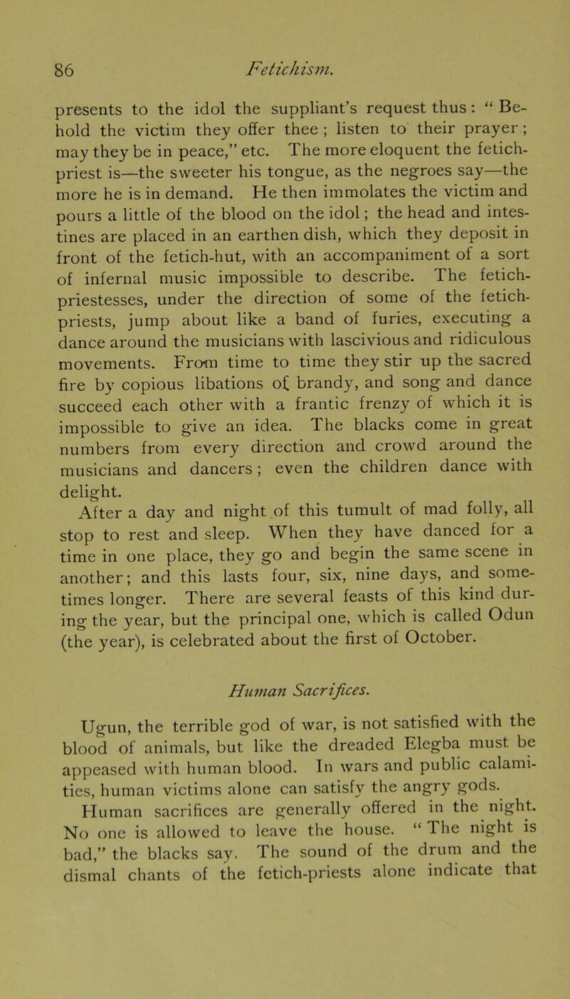 présents to the idol the suppliants request thus : “ Be- hold the victim they offer thee ; listen to their prayer ; may they be in peace,” etc. The more éloquent the fetich- priest is—the sweeter his tongue, as the negroes say—the more he is in demand. He then immolâtes the victim and pours a little of the blood on the idol ; the head and intes- tines are placed in an earthen dish, which they deposit in front of the fetich-hut, with an accompaniment of a sort of infernal music impossible to describe. The fetich- priestesses, under the direction of some of the fetich- priests, jump about like a band of furies, executing a dance around the musicians with lascivious and ridiculous movements. Fro-m time to time they stir up the sacred fire by copious libations of brandy, and song and dance succeed each other with a frantic frenzy of which it is impossible to give an idea. The blacks corne in great numbers from every direction and crowd around the musicians and dancers ; even the children dance with delight. After a day and night of this tumult of mad folly, ali stop to rest and sleep. When they hâve danced for a time in one place, they go and begin the same scene in another; and this lasts four, six, nine days, and some- times longer. There are several feasts of this kind dur- ing the year, but the principal one, which is called Odun (the year), is celebrated about the first of October. Hiunan Sacrifices. Ugun, the terrible god of war, is not satisfïed with the blood of animais, but like the dreaded Elegba must be appeased with human blood. In wars and public calami- ties, human victims alone can satisfv the angry gods. Human sacrifices are generally offered in the night. No one is allowed to leave the house. “ The night is bad,” the blacks say. The sound of the drum and the dismal chants of the fetich-priests alone indicate that
