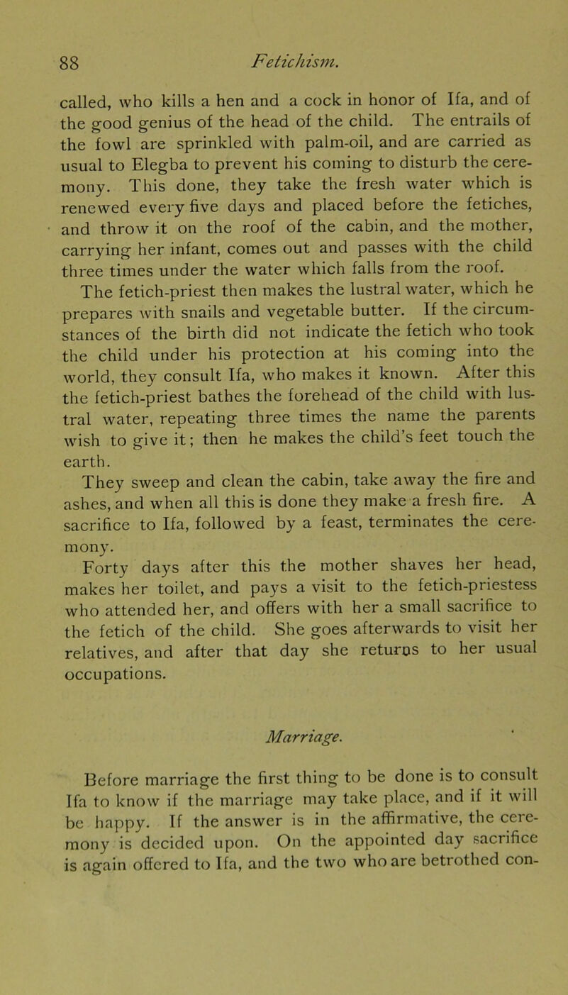 called, who kills a hen and a cock in honor of Ifa, and of the good genius of the head of the child. The entrails of the fowl are sprinkled with palm-oil, and are carried as usual to Elegba to prevent his coming to disturb the cere- mony. T his done, they take the fresh water which is renewed every five days and placed before the fétiches, and throw it on the roof of the cabin, and the mother, carrying her infant, cornes out and passes with the child three times under the water which falls from the roof. The fetich-priest then makes the lustral water, which he préparés with snails and vegetable butter. If the circum- stances of the birth did not indicate the fetich who took the child under his protection at his coming into the world, they consult Ifa, who makes it known. After this the fetich-priest bathes the forehead of the child with lus- tral water, repeating three times the name the parents wish to give it ; then he makes the child’s feet touch the earth. They sweep and clean the cabin, take away the fire and ashes, and when ail this is done they make a fresh fire. A sacrifice to Ifa, foliowed by a feast, terminâtes the cere- mony. Forty days after this the mother shaves her head, makes her toilet, and pays a visit to the fetich-priestess who attended her, and ofïers with her a small sacrifice to the fetich of the child. She goes afterwards to visit her relatives, and after that day she returos to her usual occupations. Marriage. Before marriage the first thing to be done is to consult Ifa to know if the marriage may take place, and if it will be happy. If the answer is in the affirmative, the cere- mony is dccided upon. On the appointed day sacrifice is again offcred to Ifa, and the two who are betrothed con-