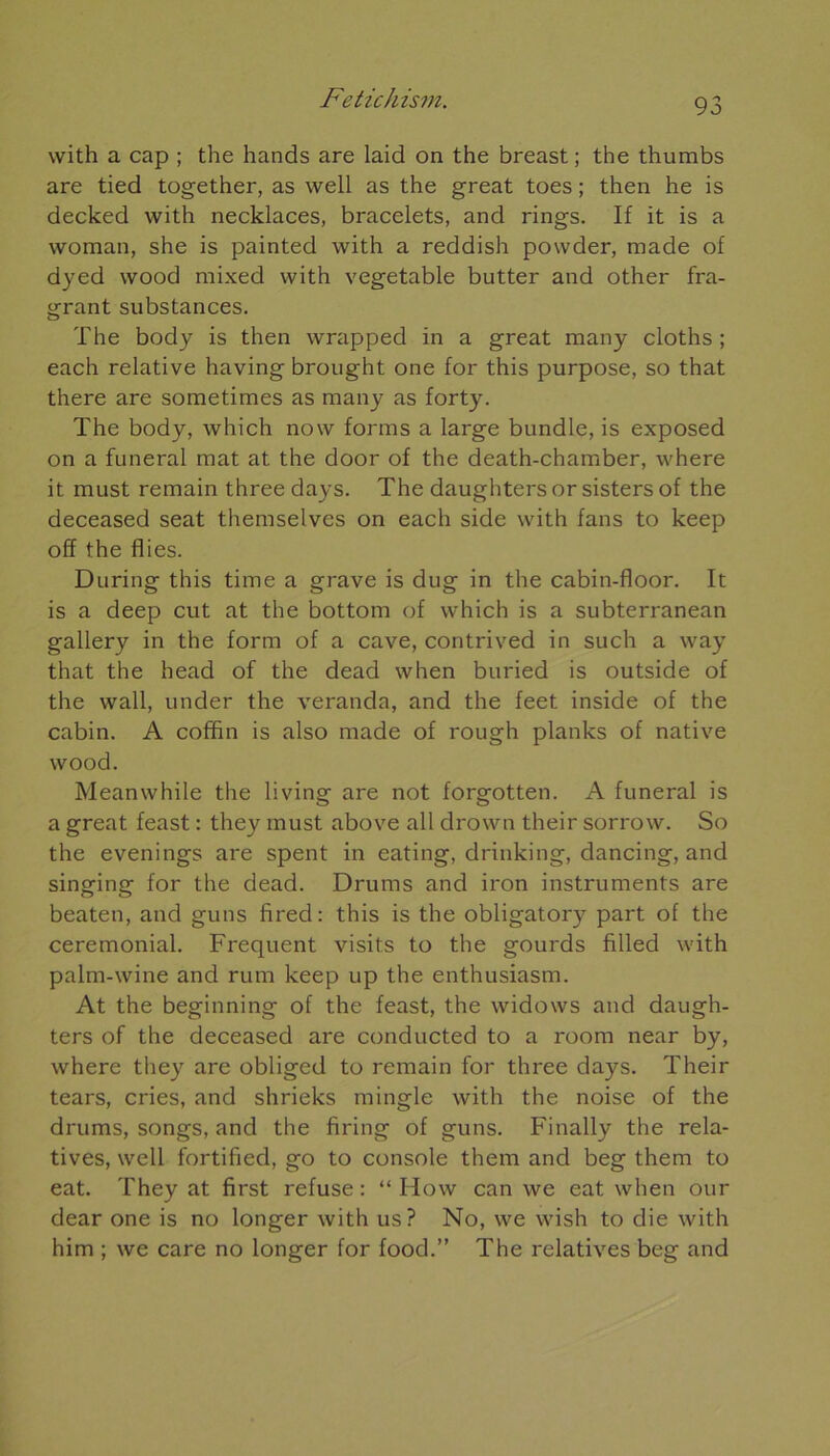 with a cap ; the hands are laid on the breast ; the thumbs are tied together, as well as the great toes ; then he is decked with necklaces, bracelets, and rings. If it is a woman, she is painted with a reddish powder, made of dyed wood mixed with vegetable butter and other fra- grant substances. The body is then wrapped in a great many cloths ; each relative having brought one for this purpose, so that there are sometimes as many as forty. The body, which now forms a large bundle, is exposed on a funeral mat at the door of the death-chamber, where it must remain three days. The daughters or sisters of the deceased seat themselves on each side with fans to keep off the Aies. During this time a grave is dug in the cabin-floor. It is a deep eut at the bottom of which is a subterranean gallery in the form of a cave, contrived in such a way that the head of the dead when buried is outside of the wall, under the véranda, and the feet inside of the cabin. A coffin is also made of rough planks of native wood. Meanwhile the living are not forgotten. A funeral is a great feast : they must above ail drown their sorrow. So the evenings are spent in eating, drinking, dancing, and singing for the dead. Drums and iron instruments are beaten, and guns fired: this is the obligatory part of the cérémonial. Frequent visits to the gourds filled with palm-wine and rum keep up the enthusiasm. At the beginning of the feast, the widows and daugh- ters of the deceased are conducted to a room near by, where they are obliged to remain for three days. Their tears, cries, and shrieks mingle with the noise of the drums, songs, and the firing of guns. Finally the rela- tives, well fortified, go to console them and beg them to eat. They at first refuse : “ How can we eat when our dear one is no longer with us? No, we wish to die with him ; we care no longer for food.” The relatives beg and