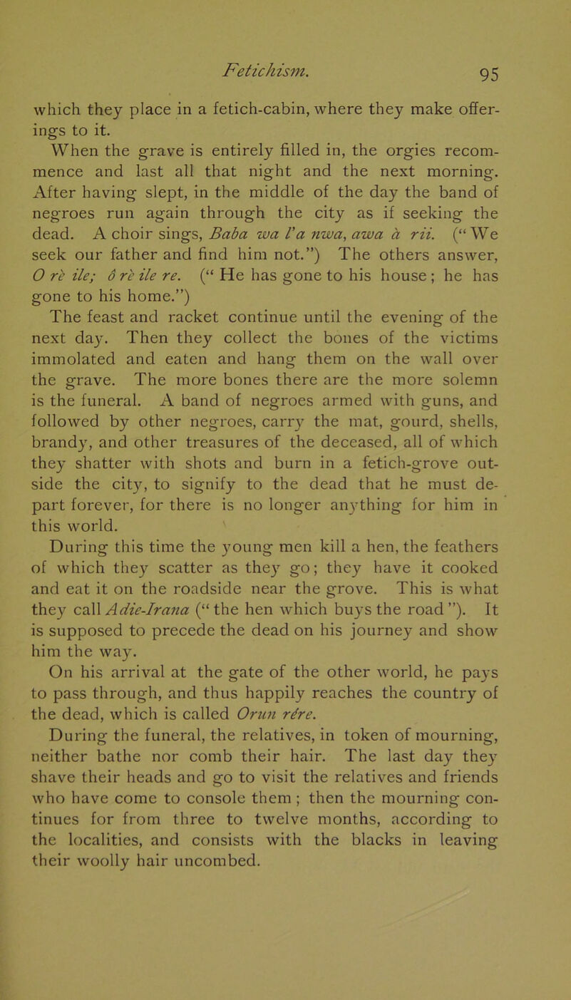 which they place in a fetich-cabin, where they make offer- ings to it. When the grave is entirely filled in, the orgies recom- mence and last ail that night and the next morning. After having slept, in the middle of the day the band of negroes run again through the city as if seeking the dead. A choir sings, Baba wa l'a nwa, azva à rii. (“ We seek our father and find him not.”) The others answer, O rc île; ô ri’ ile re. (“ He lias gone to his house ; he has gone to his home.”) The feast and racket continue until the evening of the next day. Then they collect the boues of the victims immolated and eaten and hang them on the vvall over the grave. The more bones there are the more solemn is the funeral. A band of negroes armed with guns, and followed by other negroes, carry the mat, gourd, shells, brandy, and other treasures of the deceased, ail of which they shatter with shots and burn in a fetich-grove out- side the city, to signify to the dead that he must de- part forever, for there is no longer anything for him in this world. During this time the young men kill a hen, the feathers of which they scatter as they go; they hâve it cooked and eat it on the roadside near the grove. This is what they call Adie-Irana (“ the hen which buys the road ”). It is supposed to précédé the dead on his journey and show him the way. On his arrivai at the gâte of the other world, he pays to pass through, and thus happily reaches the country of the dead, which is called Onin rére. During the funeral, the relatives, in token of mourning, neither bathe nor comb their hair. The last day they shave their heads and go to visit the relatives and friends who hâve corne to console them ; then the mourning con- tinues for from three to twelve months, according to the localities, and consists with the blacks in leaving their woolly hair uncombed.