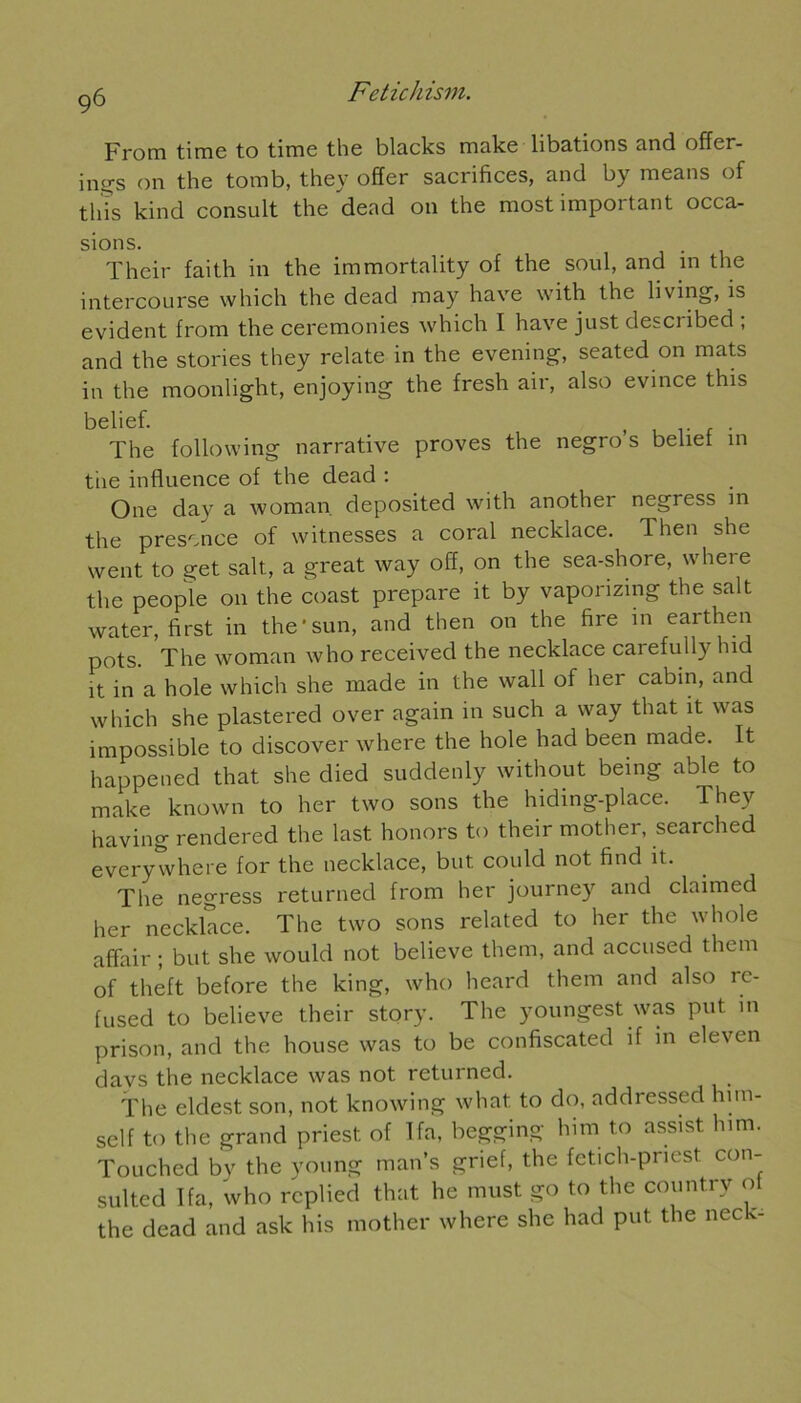 From timc to tirne th6 blacks make libations and offer- ing’S on the tomb, they offer sacrifices, and by means of tliîs kind consult the dead 011 the most important occa- sions. . Their faith in the immortality of the soûl, and in the intercourse which the dead may hâve with the living, is évident from the ceremonies which I hâve just described ; and the stories they relate in the evening, seated on mats in the moonlight, enjoying the fresh air, also évincé this belief. , , . The foliowing narrative proves the negro s beliet 111 tiie influence of the dead : One day a woman deposited with another negress in the présence of witnesses a coral necklace. Then she went to get sait, a great way off, on the sea-shore, where the people 011 the coast préparé it by vaporizing the sait water, first in the'sun, and then on the fire in earthen pots. The woman who received the necklace carefully hid it in a hole which she made in the wall of lier cabin, and which she plastered over again in such a way tliat it was impossible to discover where the hole had been made. It happened that she died suddenly without being able to make known to lier two sons the hiding-place. They having rendered the last honors to their mother, searched every where for the necklace, but could not find it. The negress returned from lier journey and claimed her necklace. The two sons related to lier the whole affair ; but she would not believe them, and accused them of theft before the king, who lieard them and also re- fused to believe their story. The youngest was put in prison, and the house was to be confiscated if in eleven davs the necklace was not returned. The eldest son, not knowing wliat to do, addressed hun- self to the grand priest of T fa, begging him to assist lnm. Touched by the young man’s grief, the fetich-pnest con- sulted Ifa, who rcplied that lie must go to the countrv ot the dead and ask his mother where she had put the neck-