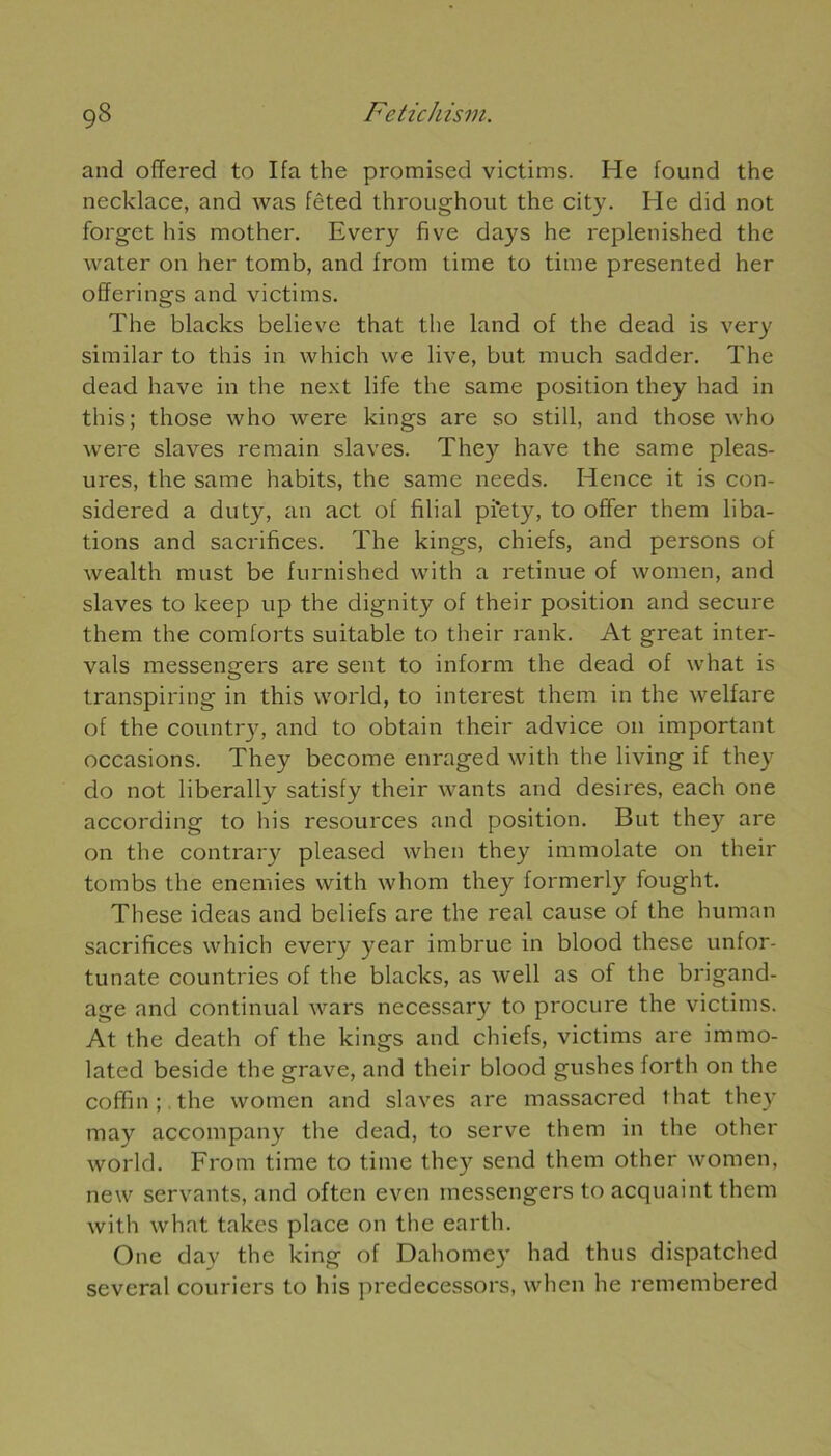 and offered to Ifa the promised victims. He found the necklace, and was fcted throughout the city. He did not forget his mother. Every five days he replenished the water on her tomb, and from time to time presented her offerings and victims. The blacks believe that the land of the dead is very similar to this in which we live, but much sadder. The dead hâve in the next life the same position they had in this; those who were kings are so still, and those who were slaves remain slaves. They hâve the same pleas- ures, the same habits, the same needs. Hence it is con- sidered a duty, an act ol filial pi'ety, to offer them liba- tions and sacrifices. The kings, chiefs, and persons of wealth must be furnished with a retinue of women, and slaves to lceep up the dignity of their position and secure them the comforts suitable to their rank. At great inter- vals messengers are sent to inform the dead of what is transpiring in this world, to interest them in the welfare of the country, and to obtain their advice on important occasions. They become enraged with the living if they do not liberally satisfy their wants and desires, each one according to his resources and position. But they are on the contrary pleased vvhen they immolate on their tombs the enemies with whom they formerly fought. These ideas and beliefs are the real cause of the human sacrifices which every year imbrue in blood these unfor- tunate countries of the blacks, as well as of the brigand- age and continuai wars necessary to procure the victims. At the death of the kings and chiefs, victims are immo- lated beside the grave, and their blood gushes forth on the coffin ; the women and slaves are massacred that they may accompany the dead, to serve them in the other world. From time to time they send them other women, new servants, and often even messengers to acquaint them with what takes place on the earth. One day the king of Dahomey had thus dispatched several couriers to his predecessors, when he remembered