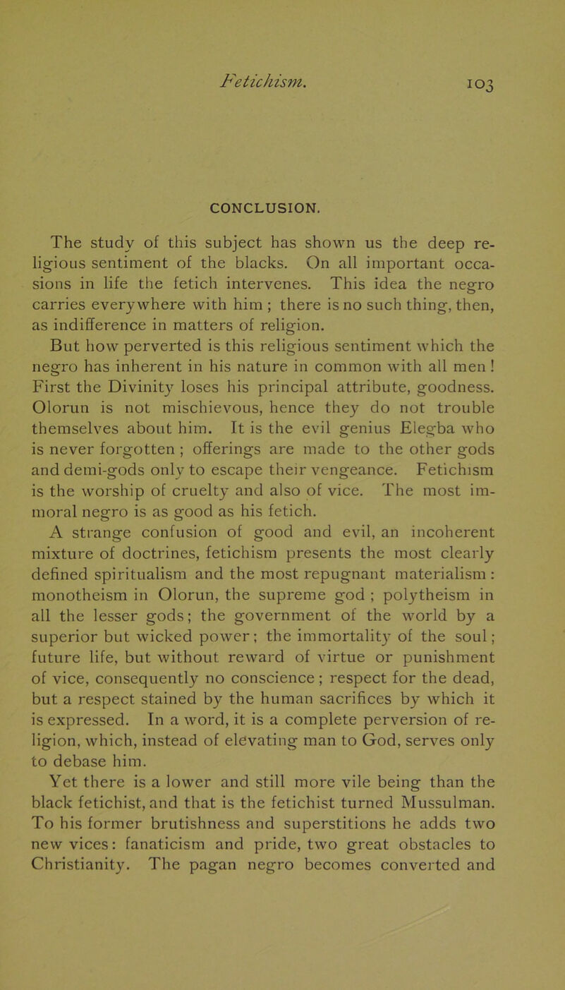 CONCLUSION. The studv of this subject has shown us the deep re- ligious sentiment of the blacks. On ail important occa- sions in life the fetich intervenes. This idea the negro carries every where with him ; there is no such thing, then, as indifférence in matters of religion. But how perverted is this religious sentiment which the negro has inhérent in his nature in common with ail men ! First the Divinity loses his principal attribute, goodness. Olorun is not mischievous, hence they do not trouble themselves about him. It is the evil genius Elegba who is never forgotten ; offerings are made to the other gods anddemi-gods only to escape their vengeance. Fetichism is the worship of cruelty and also of vice. The most im- moral negro is as good as his fetich. A strange confusion of good and evil, an incohérent mixture of doctrines, fetichism présents the most clearly defined spiritualism and the most répugnant matérialisai : monotheism in Olorun, the suprême god ; polytheism in ail the lesser gods; the government of the workl by a superior but wicked power; the immortality of the soûl; future life, but without reward of virtue or punishment of vice, consequently no conscience ; respect for the dead, but a respect stained by the human sacrifices by which it is expressed. In a word, it is a complété perversion of re- ligion, which, instead of elevating man to God, serves only to debase him. Yet there is a lower and still more vile being than the black fetichist, and that is the fetichist turned Mussulman. To his former brutishness and superstitions he adds two new vices: fanaticism and pride, two great obstacles to Christianity. The pagan negro becomes converted and