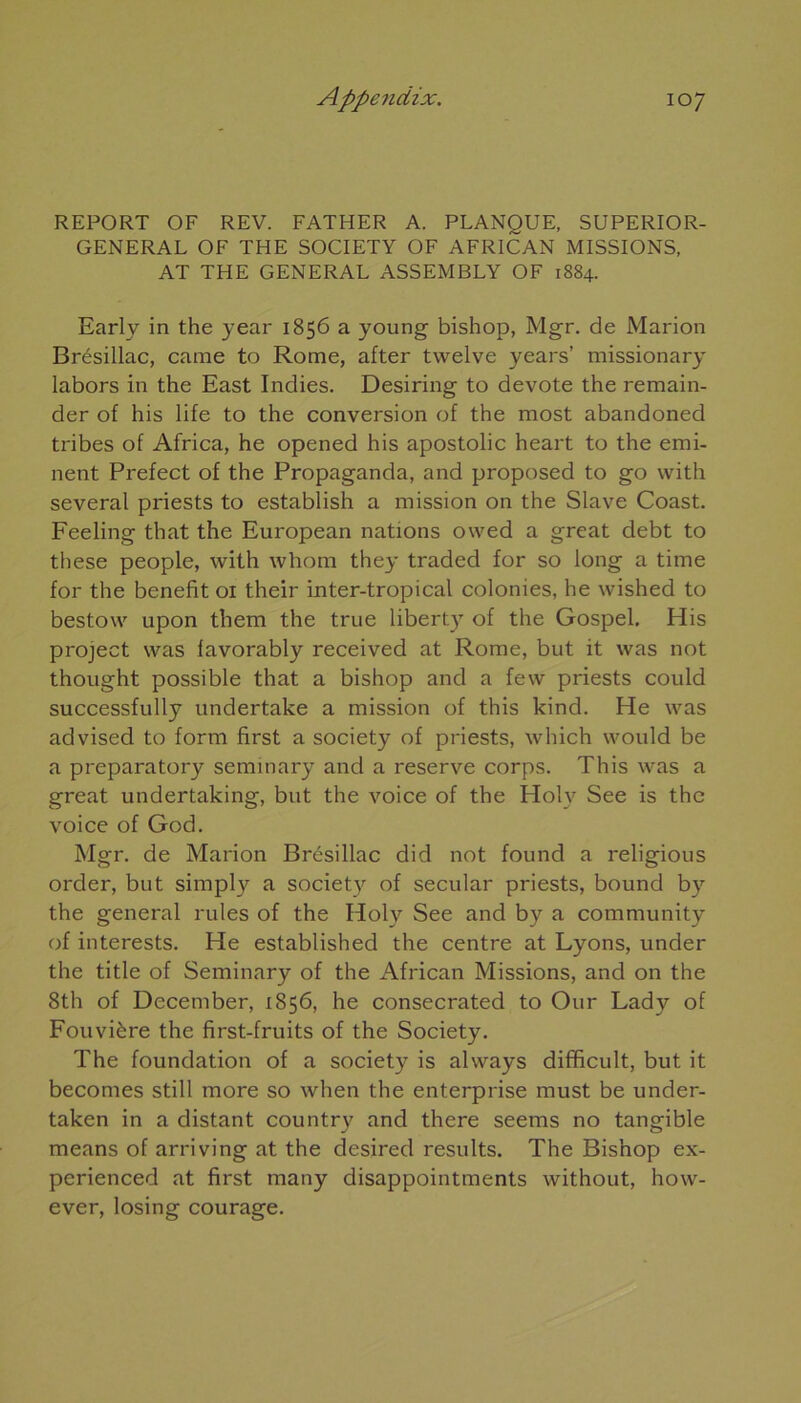 REPORT OF REV. FATHER A. PLANQUE, SUPERIOR- GENERAL OF THE SOCIETY OF AFRICAN MISSIONS, AT THE GENERAL ASSEMBLY OF 1884. Early in the year 1856 a young bishop, Mgr. de Marion Brésillac, came to Rome, after twelve years’ missionary labors in the East Indies. Desiring to devote the remain- der of his life to the conversion of the most abandoned tribes of Africa, he opened his apostolic heart to the emi- nent Prefect of the Propaganda, and proposed to go with several priests to establish a mission on the Slave Coast. Feeling that the European nations owed a great debt to these people, with whom they traded for so long a time for the benefit 01 their inter-tropical colonies, he wished to bestow upon them the true libert)T of the Gospel. His project was favorably received at Rome, but it was not thought possible that a bishop and a few priests could successfully undertake a mission of this kind. He was advised to form first a society of priests, which would be a preparatory seminary and a reserve corps. This was a great undertaking, but the voice of the Holy See is the voice of God. Mgr. de Marion Brésillac did not found a religious order, but simply a society of secular priests, bound by the general rules of the Holy See and by a community of interests. He established the centre at Lyons, under the title of Seminary of the African Missions, and on the 8th of December, 1856, he consecrated to Our Lady of Fouvière the first-fruits of the Society. The foundation of a society is always difficult, but it becomes still more so when the enterprise must be under- taken in a distant country and there seems no tangible means of arriving at the desired results. The Bishop ex- perienced at first many disappointments without, how- ever, losing courage.